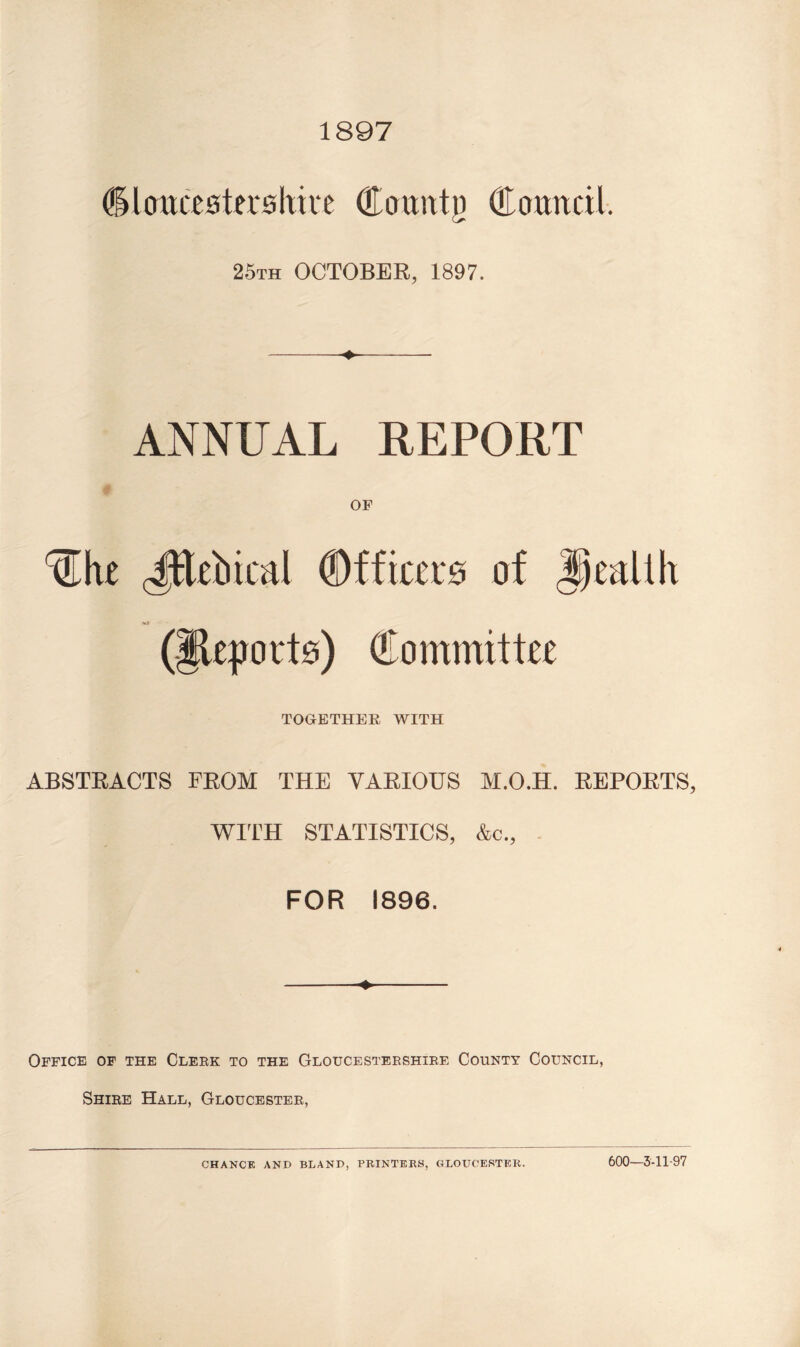 1897 dlcmcistu'shke (Eouittjj (Eomtcil. 25th OCTOBER, 1897. ANNUAL REPORT ^he JRebical Officers of health (|ie|jort0) Committee TOGETHER WITH ABSTRACTS FROM THE VARIOUS M.O.H. REPORTS WITH STATISTICS, &c., FOR 1896. Office of the Clerk to the Gloucestershire County Council, Shire Hall, Gloucester, CHANCE AND BLAND, PRINTERS, GLOUCESTER. 600-3-11-97