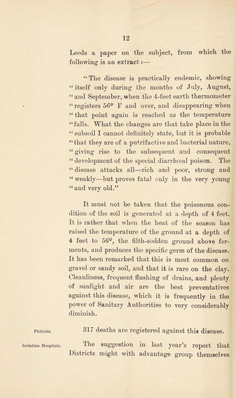 Leeds a paper on the subject, from which the following is an extract:— “ The disease is practically endemic, showing “itself only during the months of July, August, “ and September, when the 4-feet earth thermometer “ registers 56° F and oyer, and disappearing when “ that point again is reached as the temperature “falls. What the changes are that take place in the “ subsoil I cannot definitely state, but it is probable “that they are of a putrifactive and bacterial nature, “ giving rise to the subsequent and consequent “ development of the special diarrhoeal poison. The “ disease attacks all—rich and poor, strong and “ weakly—but proves fatal only in the very young “ and very old.” It must not be taken that the poisonous con- dition of the soil is generated at a depth of 4 feet. It is rather that when the heat of the season has raised the temperature of the ground at a depth of 4 feet to 56°, the filth-sodden ground above fer- ments, and produces the specific germ of the disease. It has been remarked that this is most common on gravel or sandy soil, and that it is rare on the clay. Cleanliness, frequent flushing of drains, and plenty of sunlight and air are the best preventatives against this disease, which it is frequently in the power of Sanitary Authorities to very considerably diminish. Phthisis. 317 deaths are registered against this disease. The suggestion in last year’s report that Districts might with advantage group themselves Isolation Hospitals.