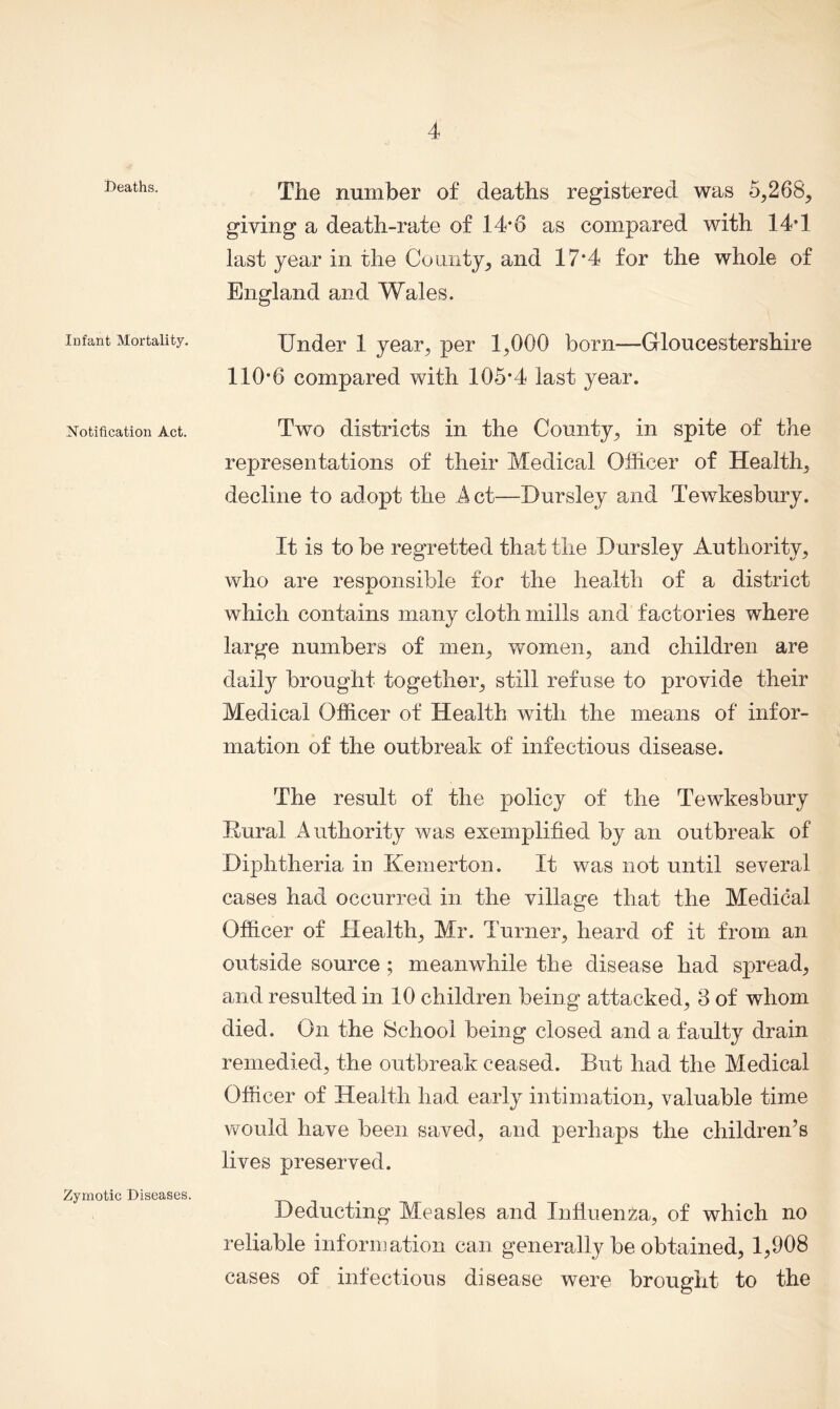 Deaths. Infant Mortality. Notification Act. Zymotic Diseases. The number of deaths registered was 5,268, giving a death-rate of 14*6 as compared with 14T last year in the County, and 17*4 for the whole of England and Wales. Under 1 year, per 1,000 born—Gloucestershire 110-6 compared with 105*4 last year. Two districts in the County, in spite of the representations of their Medical Officer of Health, decline to adopt the A ct—Dursley and Tewkesbury. It is to be regretted that the Dursley Authority, who are resnonsible for the health of a district X which contains many cloth mills and factories where large numbers of men, women, and children are claity brought together, still refuse to provide their Medical Officer of Health with the means of infor- mation of the outbreak of infectious disease. The result of the policy of the Tewkesbury Rural Authority was exemplified by an outbreak of Diphtheria in Kemerton. It was not until several cases had occurred in the village that the Medical Officer of Health, Mr. Turner, heard of it from an outside source ; meanwhile the disease had spread, and resulted in 10 children being attacked, 3 of whom died. On the School being closed and a faulty drain remedied, the outbreak ceased. But had the Medical Officer of Health had early intimation, valuable time would have been saved, and perhaps the children’s lives preserved. Deducting Measles and Influenza, of which no reliable information can generally be obtained, 1,908 cases of infectious disease were brought to the