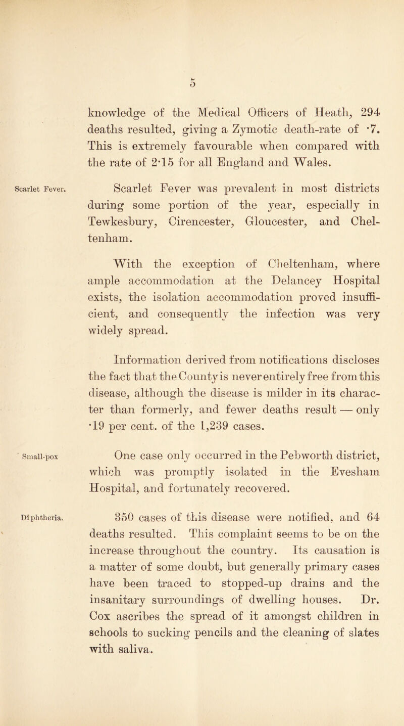 Scarlet Fever. Small-pox Di phtheria. 0 knowledge of tlie Medical Officers of Heath, 294 deaths resulted, giving a Zymotic death-rate of *7. This is extremely favourable when compared with the rate of 2T5 for all England and Wales. Scarlet Fever was prevalent in most districts during some portion of the year, especially in Tewkesbury, Cirencester, Gloucester, and Chel- tenham. With the exception of Cheltenham, where ample accommodation at the Delancey Hospital exists, the isolation accommodation proved insuffi- cient, and consequently the infection was very widely spread. Information derived from notifications discloses the fact that the County is never entirely free from this disease, although the disease is milder in its charac- ter than formerly, and fewer deaths result — only T9 per cent, of the 1,239 cases. One case only occurred in the Pebworth district, which was promptly isolated in the Evesham Hospital, and fortunately recovered. 350 cases of this disease were notified, and 64 deaths resulted. This complaint seems to be on the increase throughout the country. Its causation is a matter of some doubt, but generally primary cases have been traced to stopped-up drains and the insanitary surroundings of dwelling houses. Dr. Cox ascribes the spread of it amongst children in schools to sucking pencils and the cleaning of slates with saliva.