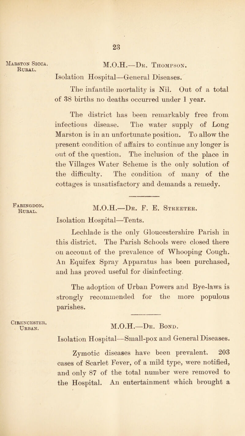 Marston Sicca. Rural. Faringdon, Rural. Cirencester. Urban. M.O.H.—Dr. Thompson. Isolation Hospital—General Diseases. The infantile mortality is Nil. Out of a total of 38 births no deaths occurred under 1 year. The district has been remarkably free from infectious disease. The water supply of Long Marston is in an unfortunate position. To allow the present condition of affairs to continue any longer is out of the question. The inclusion of the place in the Villages Water Scheme is the only solution of the difficulty. The condition of many of the cottages is unsatisfactory and demands a remedy. M.O.H.—Dr. F. E. Streeter. Isolation Hospital—Tents. Lechlade is the only Gloucestershire Parish in this district. The Parish Schools were closed there on account of the prevalence of Whooping Cough. An Equifex Spray Apparatus has been purchased, and has proved useful for disinfecting. The adoption of Urban Powers and Bye-laws is strongly recommended for the more populous parishes. M.O.H.—Dr. Bond. Isolation Hospital—Small-pox and General Diseases. Zymotic diseases have been prevalent. 203 cases of Scarlet Fever, of a mild type, were notified, and only 87 of the total number were removed to the Hospital. An entertainment which brought a