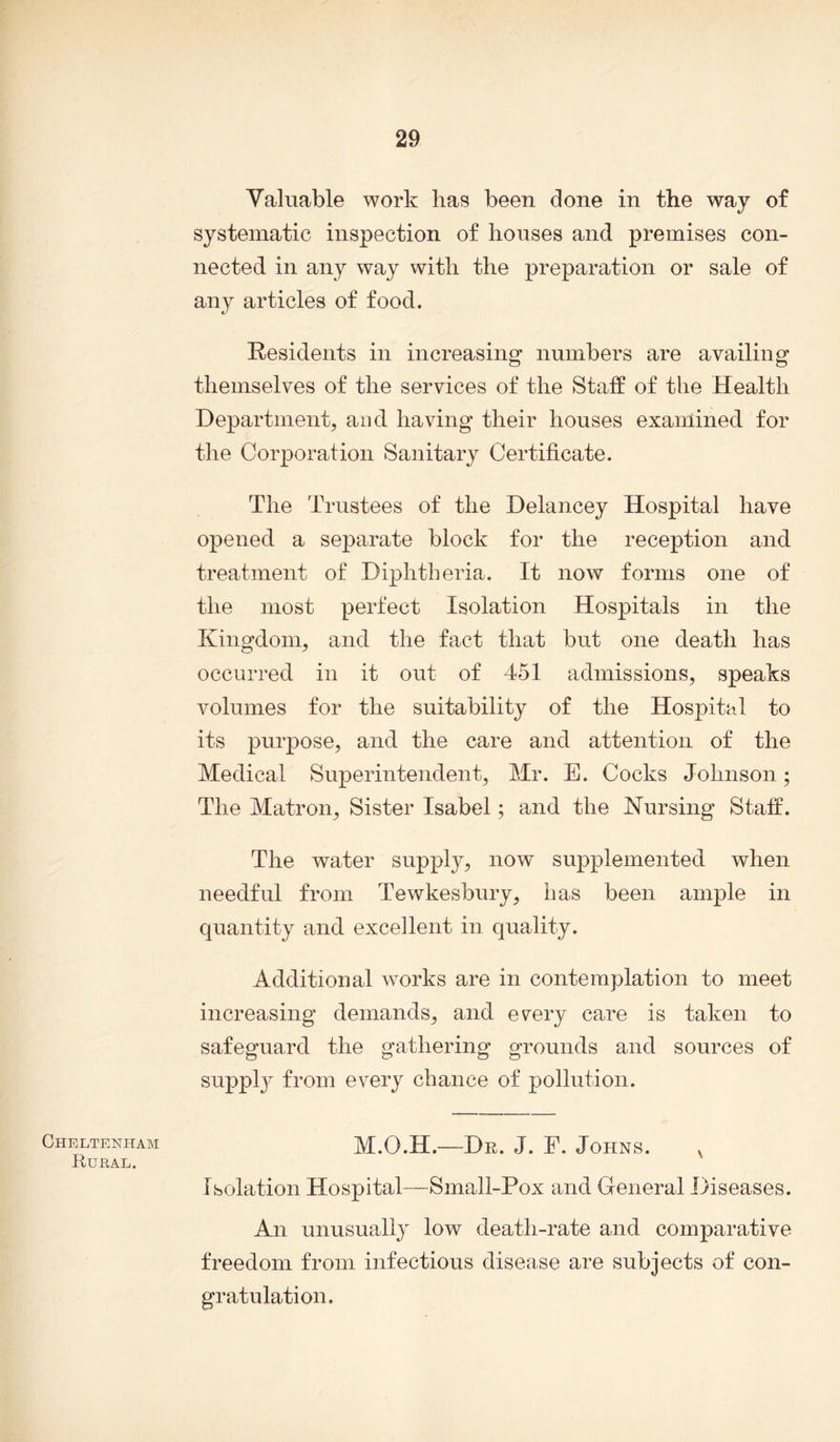 Cheltenham Rural. Valuable work lias been done in the way of systematic inspection of houses and premises con- nected in any way with the preparation or sale of any articles of food. Residents in increasing numbers are availing themselves of the services of the Staff of the Health Department, and having their houses examined for the Corporation Sanitary Certificate. The Trustees of the Delancey Hospital have opened a separate block for the reception and treatment of Diphtheria. It now forms one of the most perfect Isolation Hospitals in the Kingdom, and the fact that but one death has occurred in it out of 451 admissions, speaks volumes for the suitability of the Hospital to its purpose, and the care and attention of the Medical Superintendent, Mr. E. Cocks Johnson; The Matron, Sister Isabel; and the Nursing Staff. The water supply, now supplemented when needful from Tewkesbury, has been ample in quantity and excellent in quality. Additional works are in contemplation to meet increasing demands, and every care is taken to safeguard the gathering grounds and sources of suppty from every chance of pollution. M.O.H.—Dr. J. E. Johns. v Isolation Hospital—Small-Pox and General Diseases. An unusually low death-rate and comparative freedom from infectious disease are subjects of con- gratulation.