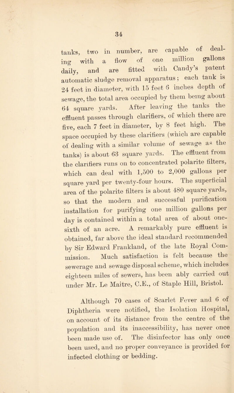 tanks, two in number, are capable of deal- ing with a flow of one million gallons daily, and are fitted with Candy’s patent automatic sludge removal apparatus; each tank is 24 feet in diameter, with 15 feet 5 inches depth of sewage, the total area occupied by them being about 64 square yards. After leaving the tanks the effluent passes through clarifiers, of which there are five, each 7 feet in diameter, by 8 feet high. The space occupied by these clarifiers (which are capable of dealing with a similar volume of sewage as the tanks) is about 63 square yards. The effluent from the clarifiers runs on to concentrated polarite filters, which can deal with 1,500 to 2,000 gallons per square yard per twenty-four hours. The supeificial area of the polarite filters is about 480 square yards, so that the modern and successful purification installation for purifying one million gallons per day is contained within a total area of about one- sixtli of an acre. A remarkably pure effluent is obtained, far above the ideal standard recommended by Sir Edward Frankland, of the late Royal Com- mission. Much satisfaction is felt because the sewerage and sewage disposal scheme, which includes eighteen miles of sewers, has been ably carried out under Mr. Le Maitre, C.E., of Staple Hill, Bristol. Although 70 cases of Scarlet Eever and 6 of Diphtheria were notified, the Isolation Hospital, on account of its distance from the centre of the population and its inaccessibility, has never once been made use of. The disinfector has only once been used, and no proper conveyance is provided for infected clothing or bedding.