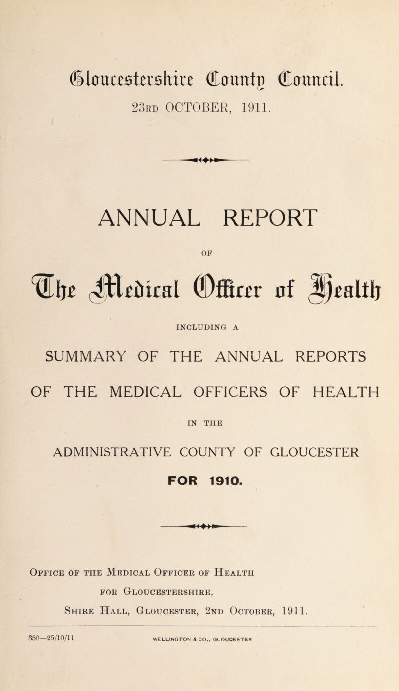 (ilaucestcrshire Countti Council. O 23rd OCTOBER, 1911. ; ANNUAL REPORT ^tlRrical (OfScer INCLUDING A SUMMARY OF THE ANNUAL REPORTS OF THE MEDICAL OFFICERS OF HEALTH IN THE ADMINISTRATIVE COUNTY OF GLOUCESTER FOR 1910. Office of the Medical Officer of Health for Gloucestershire, Shire Hall, Gloucester, 2nd October, 1911. 360—25/10/11 WELLINGTON & CO.. GLOUCESTER