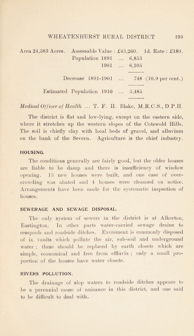 Area 24,383 Acres. Assessable Value : £43,260. Id. Rate : £180. Population 1891 ... 6,853 1901 ... 6,105 Decrease 1891-1901 748 (10.9 per cent.) Estimated Population 1910 ... 5,485 Medical Officer of Health ... T. F. H. Blake, M.R.C.S., D.P.H. The district is flat and low-lying, except on the eastern side, where it stretches up the western slopes of the Cotswold Hills. The soil is chiefly clay with local beds of gravel, and alluvium on the bank of the Severn. Agriculture is the chief industry. HOUSING. The conditions generally are fairly good, but the older houses are liable to be damp and there is insufficiency of window opening. 13 new houses were built, and one case of over- crowding was abated and 4 houses were cleansed on notice. Arrangements have been made for the systematic inspection of houses. SEWERAGE AND SEWAGE DISPOSAL. The only system of sewers in the district is at Alkerton, Eastington. In other parts water-carried sewage drains to cesspools and roadside ditches. Excrement is commonly disposed of in vaults which pollute the air, sub-soil and underground water ; these should be replaced by earth closets which are simple, economical and free from effluvia ; only a small pro- portion of the houses have water closets. RIVERS POLLUTION. The drainage of slop waters to roadside ditches appears to be a nerennial cause of nuisance in this district, and one said JL to be difficult to deal with.