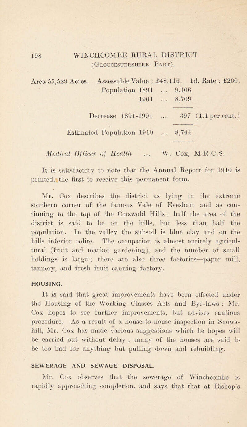 (Gloucestershire Part). Area 55,529 Acres. Assessable Value : £48,116. Id. Rate : £200. Population 1891 ... 9,106 1901 ... 8,709 Decrease 1891-1901 Estimated Population 1910 397 (4.4 per cent.) 8,744 Medical Officer of Health ... W. Cox, M.R.C.S. It is satisfactory to note that the Annual Report for 1910 is printed,'the first to receive this permanent form. Mr. Cox describes the district as lying- in the extreme southern corner of the famous Vale of Evesham and as con- tinuing to the top of the Cotswolcl Hills : half the area of the district is said to be on the hills, but less than half the population. In the valley the subsoil is blue clay and on the hills inferior oolite. The occupation is almost entirely agricul- tural (fruit and market gardening), and the number of small holdings is large ; there are also three factories-—paper mill, tannery, and fresh fruit canning factory. HOUSING. It is said that great improvements have been effected under the Housing of the Working Classes Acts and Bye-laws : Mr. Cox hopes to see further improvements, but advises cautious procedure. As a result of a house-to-house inspection in Snows- hill, Mr. Cox has made various suggestions which he hopes will be carried out without delay ; many of the houses are said to be too bad for anything but pulling down and rebuilding. SEWERAGE AND SEWAGE DISPOSAL. Mr. Cox observes that the sewerage of Winchcombe is rapidly approaching completion, and says that that at Bishop’s