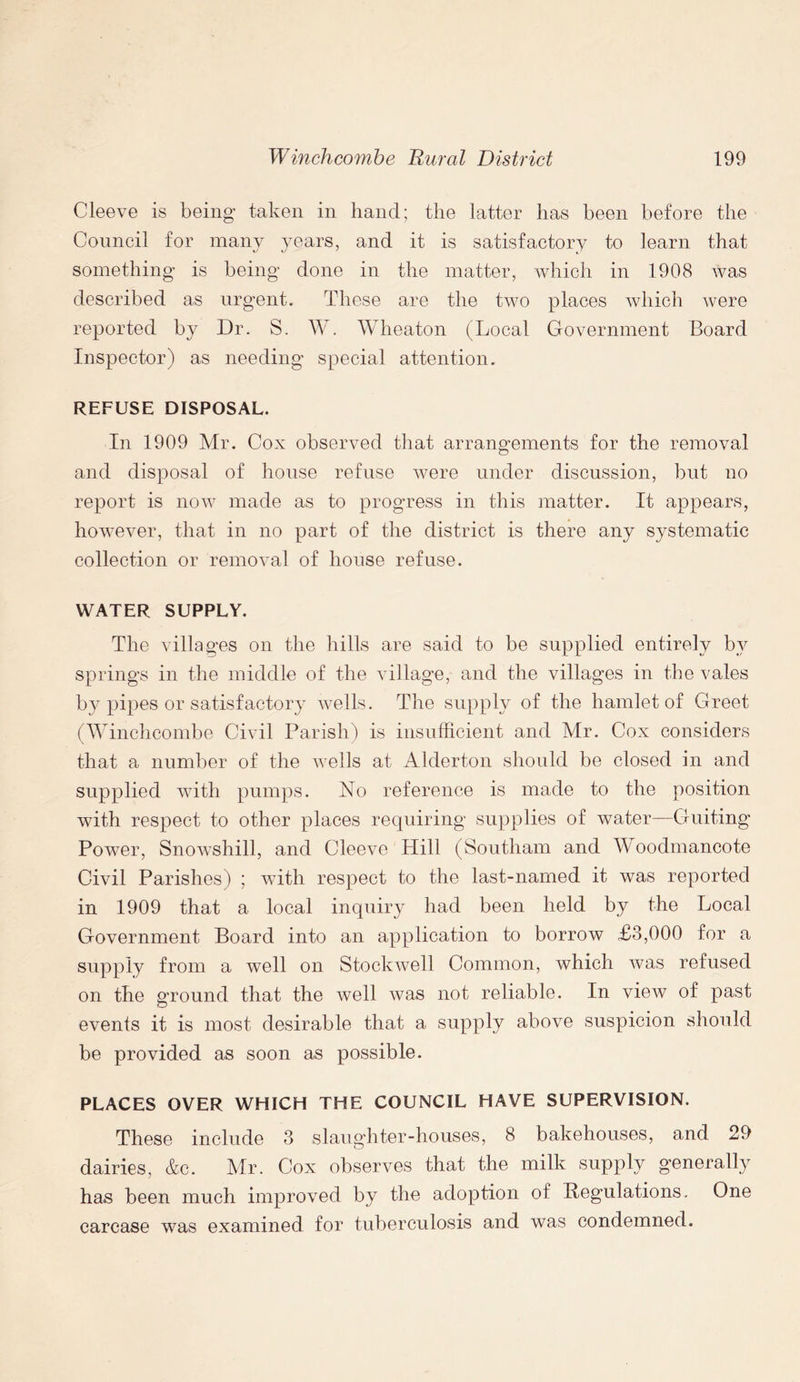 Cleeve is being- taken in hand; the latter has been before the Council for many years, and it is satisfactory to learn that something is being done in the matter, which in 1908 was described as urgent. These are the two places which were reported by Dr. S. W. Wheaton (Local Government Board Inspector) as needing special attention. REFUSE DISPOSAL. In 1909 Mr. Cox observed that arrangements for the removal and disposal of house refuse were under discussion, but no report is now made as to progress in this matter. It appears, however, that in no part of the district is there any systematic collection or removal of house refuse. WATER SUPPLY. The villages on the hills are said to be supplied entirely by springs in the middle of the village, and the villages in the vales by pipes or satisfactory wells. The supply of the hamlet of Greet (Winchcombe Civil Parish) is insufficient and Mr. Cox considers that a number of the wells at Alderton should be closed in and supplied with pumps. No reference is made to the position with respect to other places requiring supplies of water—Guiting Power, Snowshill, and Cleeve Hill (Southam and Woodmancote Civil Parishes) ; with respect to the last-named it was reported in 1909 that a local inquiry had been held by the Local Government Board into an application to borrow £3,000 for a supply from a well on Stockwell Common, which Avas refused on the ground that the well was not reliable. In vieAV of past events it is most desirable that a supply above suspicion should be provided as soon as possible. PLACES OVER WHICH THE COUNCIL HAVE SUPERVISION. These include 3 slaughter-houses, 8 bakehouses, and 29 dairies, &c. Mr. Cox observes that the milk supply generally has been much improved by the adoption of Regulations. One carcase was examined for tuberculosis and Avas condemned.