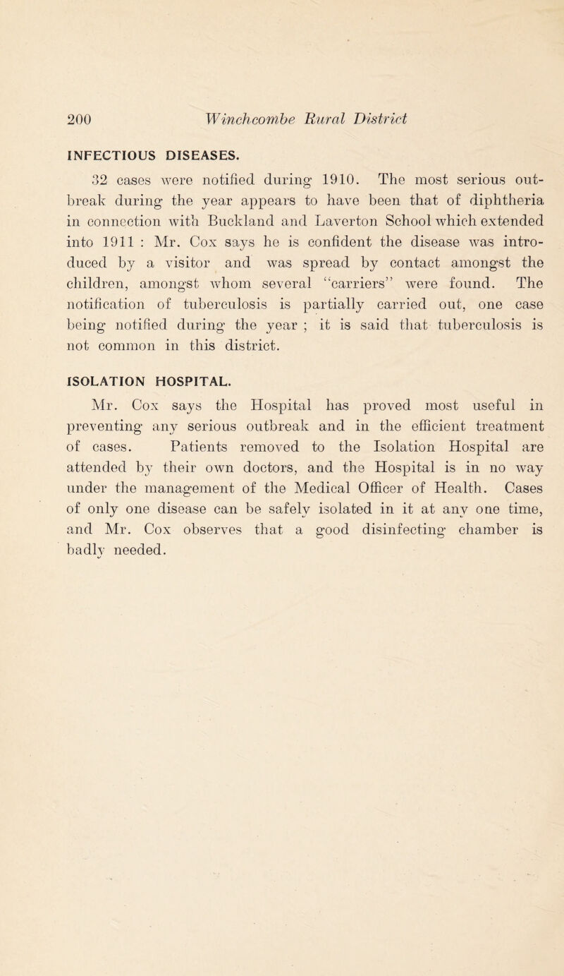 INFECTIOUS DISEASES. 32 cases were notified during 1910. The most serious out- break during the year appears to have been that of diphtheria in connection with Buckland and Laverton School which extended into 1911 : Mr. Cox says he is confident the disease was intro- duced by a visitor and was spread by contact amongst the children, amongst whom several “carriers” were found. The notification of tuberculosis is partially carried out, one case being notified during the year ; it is said that tuberculosis is not common in this district. ISOLATION HOSPITAL. Mr. Cox says the Hospital has proved most useful in preventing any serious outbreak and in the efficient treatment of cases. Patients removed to the Isolation Hospital are attended bv their own doctors, and the Hospital is in no way under the management of the Medical Officer of Health. Cases of only one disease can be safely isolated in it at any one time, and Mr. Cox observes that a good disinfecting chamber is badlv needed.