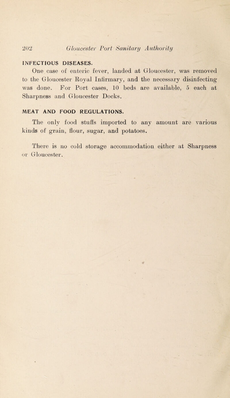 INFECTIOUS DISEASES. One case of enteric fever, landed at Gloucester, was removed to the Gloucester Royal Infirmary, and the necessary disinfecting was done. For Port cases, 10 beds are available, 5 each at Sharpness and Gloucester Docks. MEAT AND FOOD REGULATIONS. The only food stuffs imported to any amount are various kinds of grain, flour, sugar, and potatoes. There is no cold storage accommodation either at Sharpness or Gloucester.