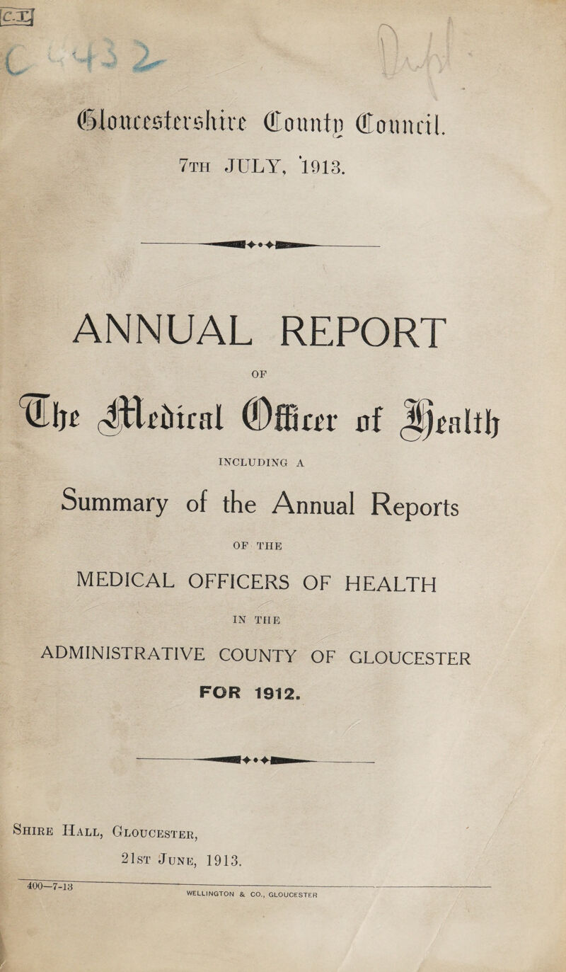 dlottastehiiT County Council. 7th JULY, 1913. ANNUAL REPORT OF n dEriitral (Dffiar of Jp^alil) INCLUDING A Summary of the Annual Reports OF THE MEDICAL OFFICERS OF HEALTH IN THE ADMINISTRATIVE COUNTY OF GLOUCESTER FOR 1912. Shire Hall, Gloucester, 21st June, 1913. 400—7-13 WELLINGTON & CO., GLOUCESTER