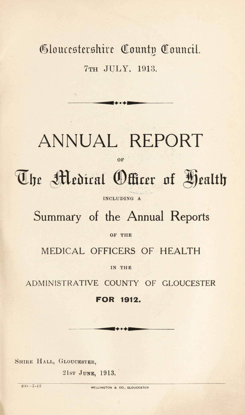 dkmxeatershm QLcnmtij (Council 7th JULY, 1913. ANNUAL REPORT OF 4ERrual INCLUDING A Summary of the Annual Reports OF THE MEDICAL OFFICERS OF HEALTH IN THE ADMINISTRATIVE COUNTY OF GLOUCESTER FOR 1912. Shirk Hall, Gloucester, 21st June, 1913. 400—7-1 a