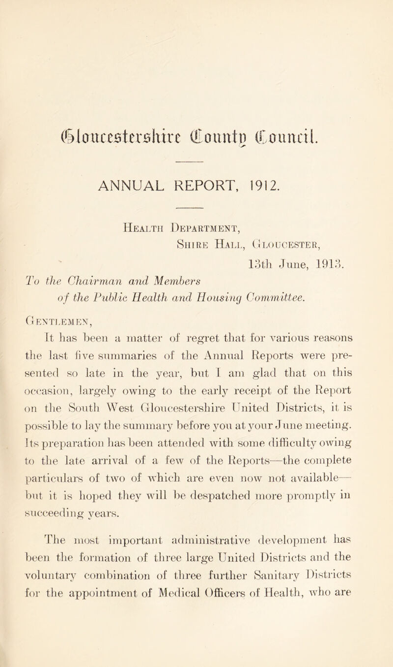 (Gloucestershire To unin (Council. ANNUAL REPORT, 1912. Health Department, Shire Hall, Gloucester, 13th June, 1913. To the Chairman and Members of the Public Health arid Housing Committee. Gentlemen, It has been a matter of regret that for various reasons the last five summaries of the Annual Reports were pre- sented so late in the year, but I am glad that on this occasion, largely owing to the early receipt of the Report on the South West Gloucestershire United Districts, it is possible to lay the summary before you at your June meeting. I ts preparation has been attended with some difficulty owing to the late arrival of a few of the Reports—the complete particulars of two of which are even now not available— but it is hoped they will be despatched more promptly in succeeding years. The most important administrative development has been the formation of three large United Districts and the voluntary combination of three further Sanitary Districts for the appointment of Medical Officers of Health, who are