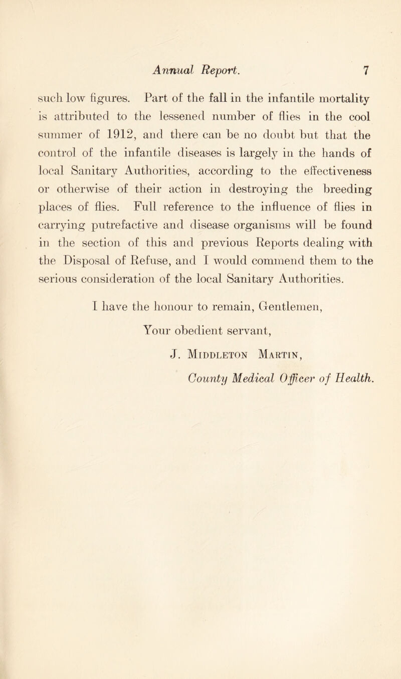 such low figures. Part of the fall in the infantile mortality is attributed to the lessened number of flies in the cool summer of 1912, and there can be no doubt but that the control of the infantile diseases is largely in the hands of local Sanitary Authorities, according to the effectiveness or otherwise of their action in destroying the breeding places of flies. Full reference to the influence of hies in carrying putrefactive and disease organisms will be found in the section of this and previous Reports dealing with the Disposal of Refuse, and I would commend them to the serious consideration of the local Sanitary Authorities. 1 have the honour to remain, Gentlemen, Your obedient servant, J. Middleton Martin, County Medical Officer of Health.