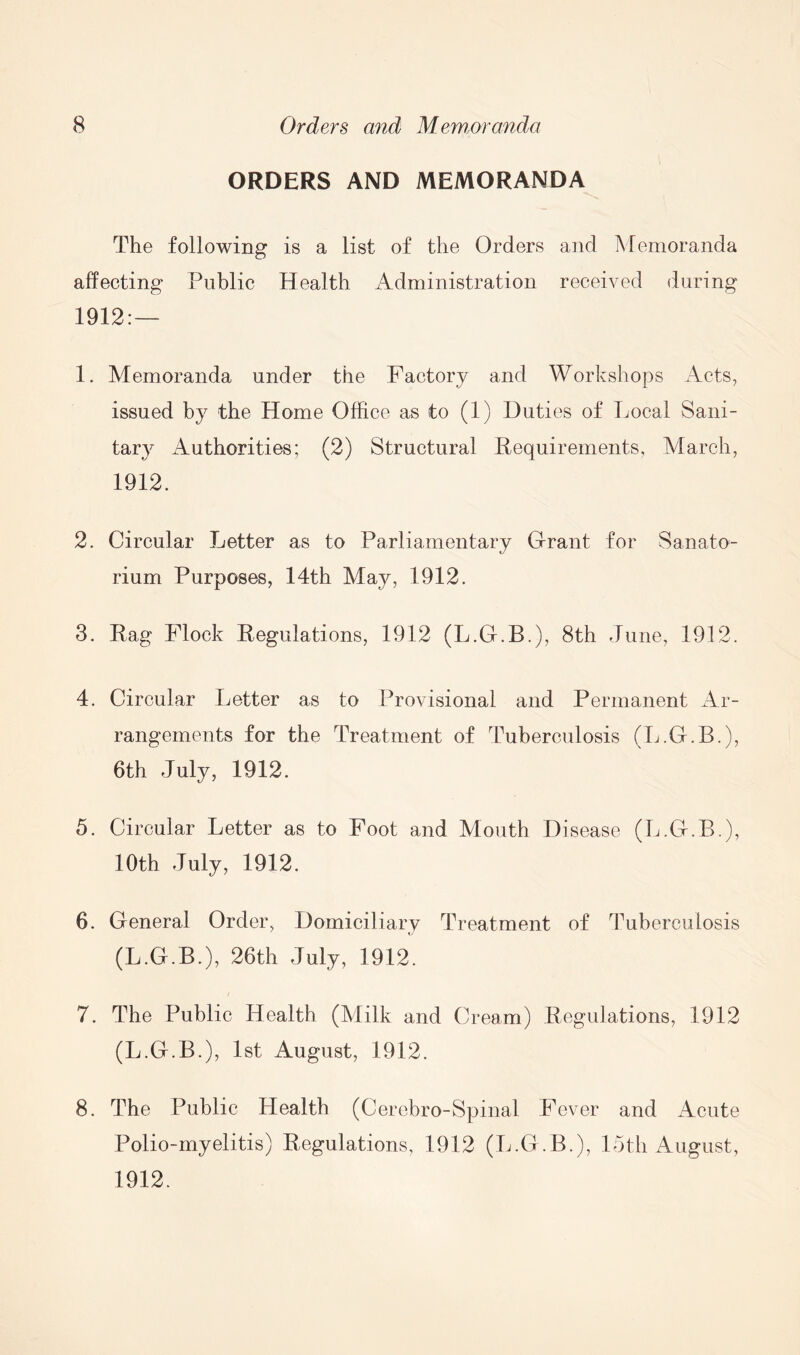 ORDERS AND MEMORANDA The following is a list of the Orders and Memoranda affecting Public Health Administration received during 1912:— 1. Memoranda under the Factory and Workshops Acts, issued by the Home Office as to (1) Duties of Local Sani- tary Authorities; (2) Structural Requirements, March, 1912. 2. Circular Letter as to Parliamentary Grant for Sanato- rium Purposes, 14th May, 1912. 3. Rag Flock Regulations, 1912 (L.G.B.), 8th June, 1912. 4. Circular Letter as to Provisional and Permanent Ar- rangements for the Treatment of Tuberculosis (L.G.B.), 6th July, 1912. 5. Circular Letter as to Foot and Mouth Disease (L.G.B.), 10th July, 1912. 6. General Order, Domiciliary Treatment of Tuberculosis (L.G.B.), 26th July, 1912. 7. The Public Health (Milk and Cream) Regulations, 1912 (L.G.B.), 1st August, 1912. 8. The Public Health (Cerebro-Spinal Fever and Acute Polio-myelitis) Regulations, 1912 (L.G.B.), 15th August, 1912.