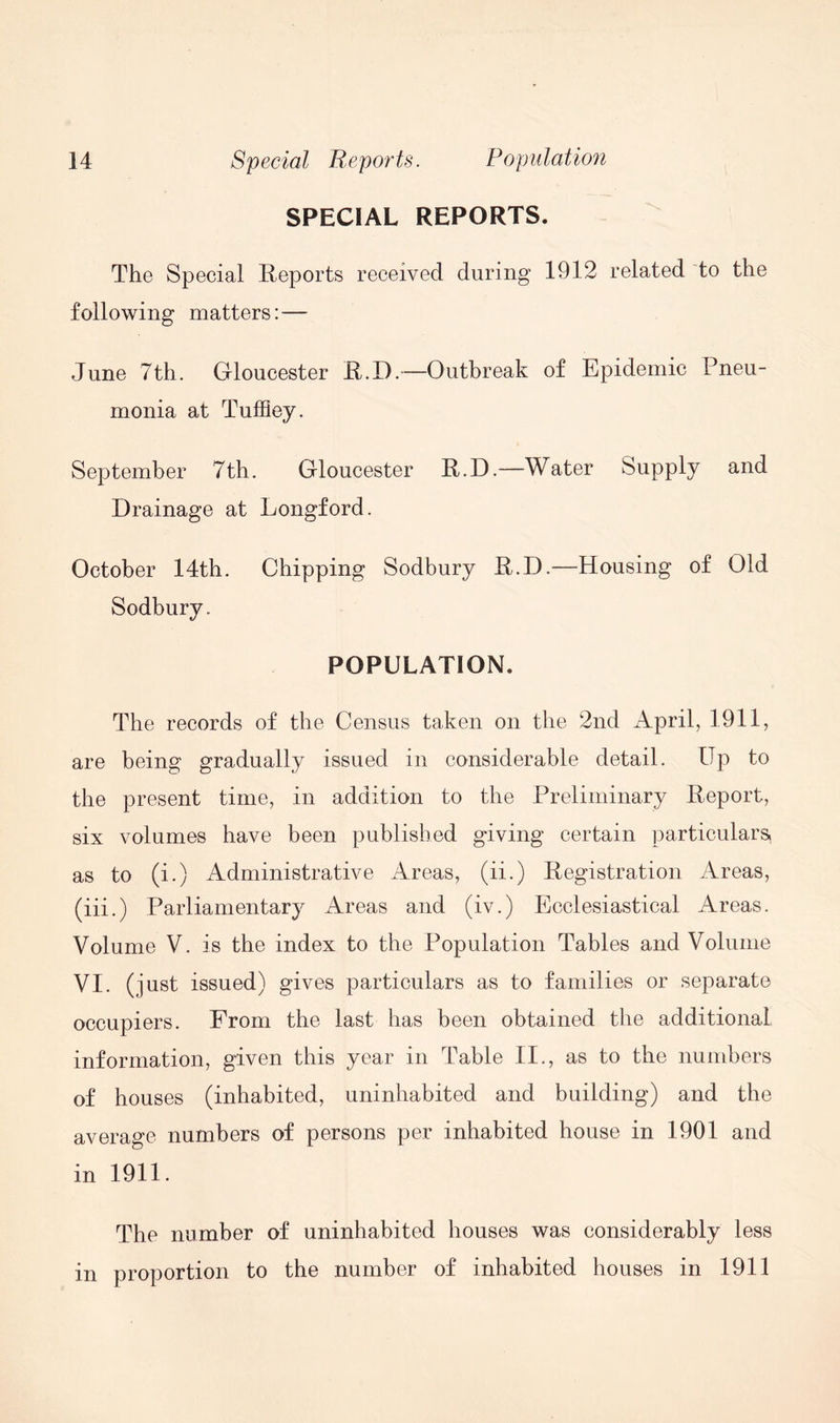 SPECIAL REPORTS. The Special Reports received during 1912 related to the following matters: — June 7th. Gloucester R.D.—Outbreak of Epidemic Pneu- monia at Tuffiey. September 7 th. Gloucester R.D.—Water Supply and Drainage at Longford. October 14th. Chipping Sodbury R.D.—Housing of Old Sodbury. POPULATION. The records of the Census taken on the 2nd April, 1911, are being gradually issued in considerable detail. Up to the present time, in addition to the Preliminary Report, six volumes have been published giving certain particulars, as to (i.) Administrative Areas, (ii.) Registration Areas, (iii.) Parliamentary Areas and (iv.) Ecclesiastical Areas. Volume V. is the index to the Population Tables and Volume VI. (just issued) gives particulars as to families or separate occupiers. From the last has been obtained the additional information, given this year in Table II., as to the numbers of houses (inhabited, uninhabited and building) and the average numbers of persons per inhabited house in 1901 and in 1911. The number of uninhabited houses was considerably less in proportion to the number of inhabited houses in 1911