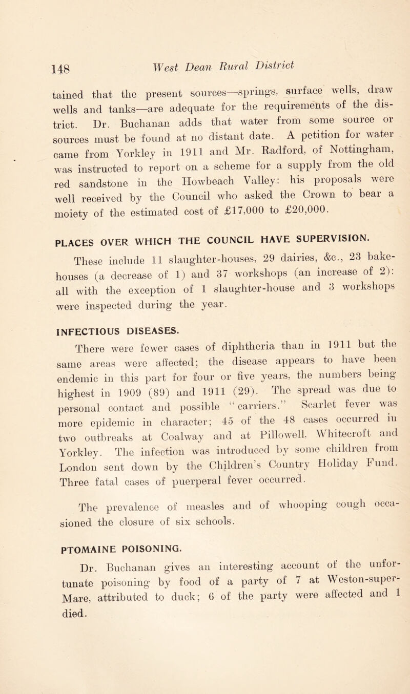 tained that the present sources—springs, surface wells, draw wells and tanks—are adequate for the requirements of the dis- trict. Dr. Buchanan adds that water from some source 01 sources must be found at no distant date. A petition for water came from Yorkley in 1911 and Mr. Radford, of Nottingham, was instructed to report on a scheme for a supply from the old red sandstone in the Howbeach Valley: his proposals were well received by the Council who asked the Crown to bear a moiety of the estimated cost of £17,000 to £20,000. PLACES OVER WHICH THE COUNCIL HAVE SUPERVISION. These include 11 slaughter-houses, 29 dairies, &c., 23 bake- houses (a decrease of 1) and 37 workshops (an increase of 2): all with the exception of 1 slaughter-house and 3 workshops were inspected during the year. INFECTIOUS DISEASES. There were fewer cases of diphtheria than in 1911 but the same areas were affected; the disease appears to have been endemic in this part for four or five years, the numbers being highest in 1909 (89) and 1911 (29). The spread was due to personal contact and possible “carriers.” Scarlet fever was more epidemic in character; 45 of the 48 cases occurred in two outbreaks at Coalway and at Pillowell, Whitecroft and Yorkley. The infection was introduced by some children from London sent down by the Children s Country Holiday 4 und. Three fatal cases of puerperal fever occurred. The prevalence of measles and of whooping cough occa- sioned the closure of six schools. PTOMAINE POISONING. Dr. Buchanan gives an interesting account of the unfor- tunate poisoning by food of a party of 7 at Weston-super- Mare, attributed to duck; 6 of the party were affected and 1 died.