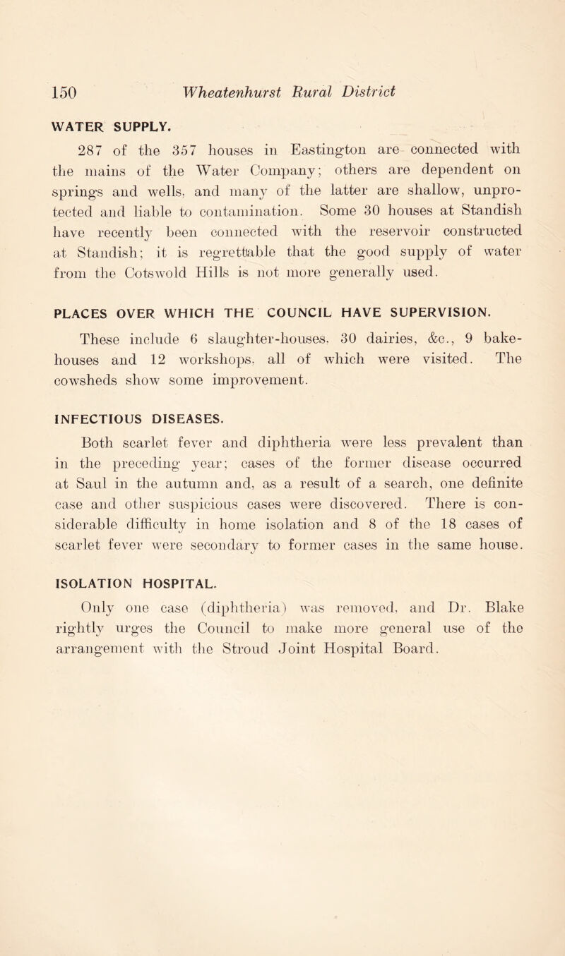 WATER SUPPLY. 287 of the 357 houses in Easting-ton are connected with the mains of the Water Company; others are dependent on springs and wells, and many of the latter are shallow, unpro- tected and liable to contamination. Some 30 houses at Standish have recently been connected with the reservoir constructed at Standish; it is regrettable that the good supply of water from the Cotswold Hills is not more generally used. PLACES OVER WHICH THE COUNCIL HAVE SUPERVISION. These include 6 slaughter-houses, 30 dairies, &c., 9 bake- houses and 12 workshops, all of which were visited. The cowsheds show some improvement. INFECTIOUS DISEASES. Both scarlet fever and diphtheria were less prevalent than in the preceding year; cases of the former disease occurred at Saul in the autumn and, as a result of a search, one definite case and other suspicious cases were discovered. There is con- siderable difficulty in home isolation and 8 of the 18 cases of scarlet fever were secondary to former cases in the same house. ISOLATION HOSPITAL. Only one case (diphtheria) was removed, and Dr. Blake rightly urges the Council to make more general use of the arrangement with the Stroud Joint Hospital Board.