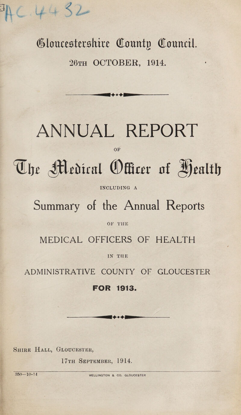 (Ilcraxestershm (Emmtg Cotmcil. 26th OCTOBER, 1914. ANNUAL REPORT TEljt -ttlttitnil ©ffiar nf iJjtaltlj INCLUDING A Summary of the Annual Reports OF THE MEDICAL OFFICERS OF HEALTH IN THE ADMINISTRATIVE COUNTY OF GLOUCESTER FOR 1913. Shire Hall, Gloucester, 17th September, 1914. 350-10-14