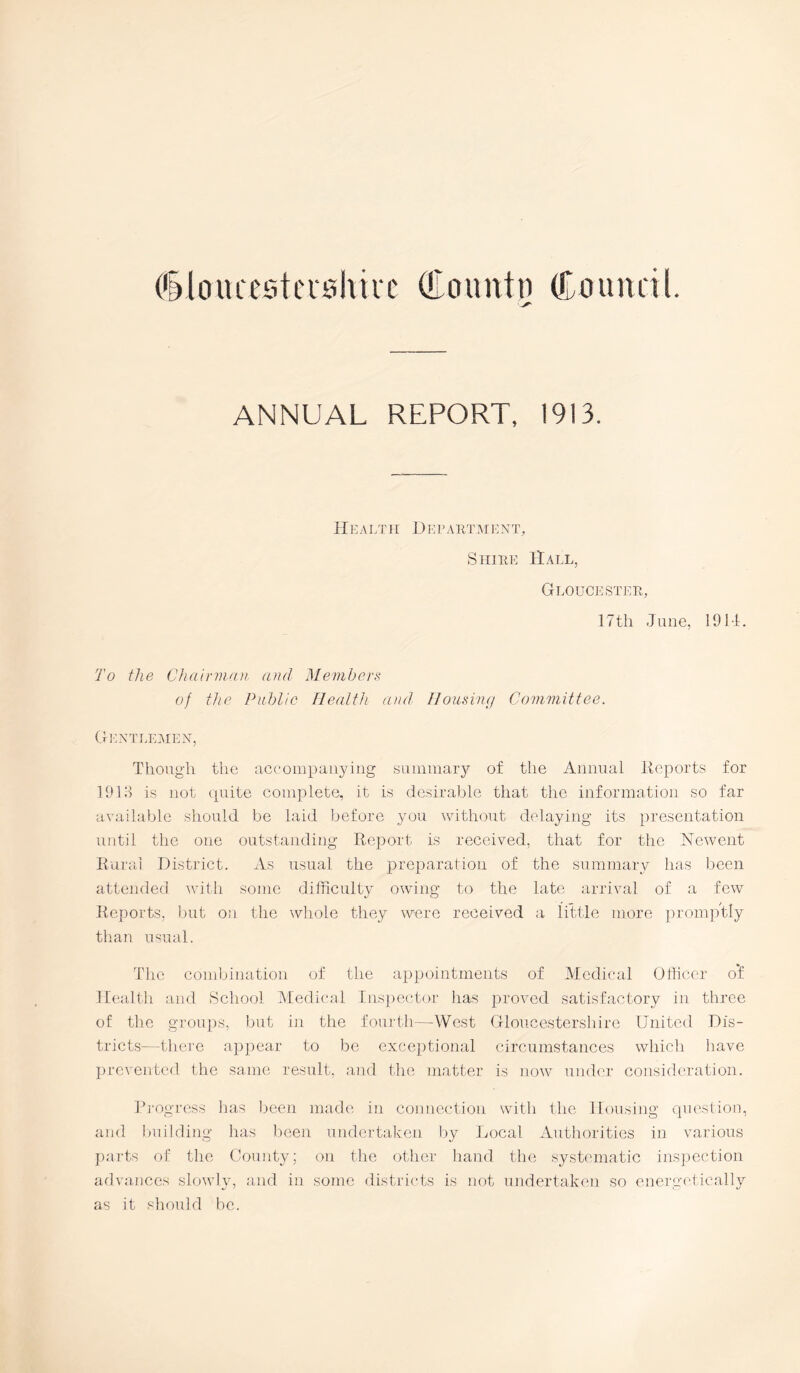 (§ loin esters hire Co untn (Council. ANNUAL REPORT, 1913. H13 ALT LI D E F ARTMENT, Shire Hall, Gloucester, 17th June, 191-1. To the Chairman and Members of the Public Health and Housing Committee. Gentlemen, Though the accompanying summary of the Annual Reports for 1913 is not quite complete, it is desirable that the information so far available should be laid before you without delaying its presentation until the one outstanding Report is received, that for the Newent Rural District. As usual the preparation of the summary has been attended with some difficulty owing to the late arrival of a few Reports, but on the whole they were received a little more promptly than usual. The combination of the appointments of Medical Officer o'f Health and School. Medical Inspector has proved satisfactory in three of: the groups, but in the fourth—West Gloucestershire United Dis- tricts—there appear to be exceptional circumstances which have prevented the same result, and the matter is now under consideration. Progress has been made in connection with the Housing question, and building has been undertaken by Local Authorities in various parts of the County; on the other hand the systematic inspection advances slowly, and in some districts is not undertaken so energetically as it should be.