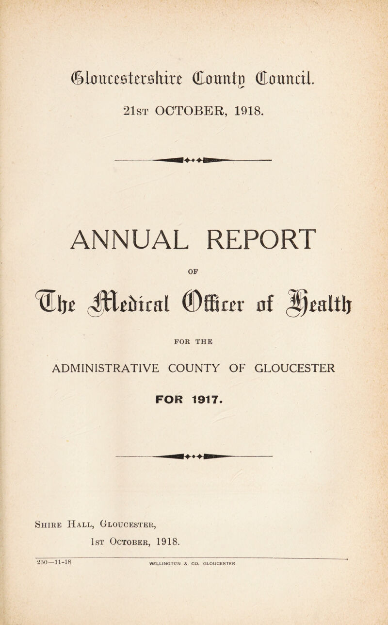 (ikucestershire (Eourttn (Eouncil. G* 21st OCTOBER, 1918. ANNUAL REPORT Uljt rJHtMcnl (Dffiter FOR THE ADMINISTRATIVE COUNTY OF GLOUCESTER FOR 1917. Siiire Hall, Gloucester, 1st October, 1918. 250-11-18