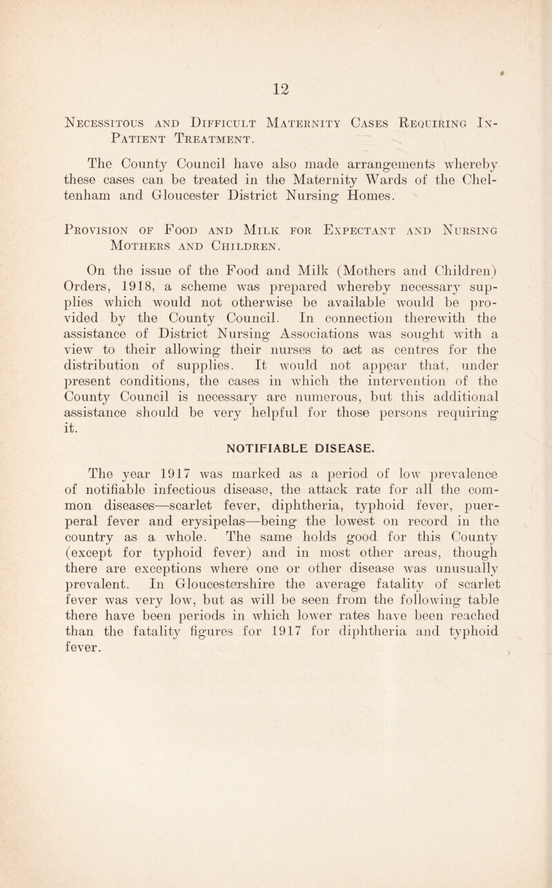 9 Necessitous and Difficult Maternity Cases Requiring In- Patient Treatment. The County Council have also made arrangements whereby these cases can be treated in the Maternity Wards of the Chel- tenham and Gloucester District Nursing Homes. Provision oe Food and Milk for Expectant and Nursing Mothers and Children. On the issue of the Food and Milk (Mothers and Children) Orders, 1918, a scheme was prepared w7hereby necessary sup- plies which would not otherwise be available would be pro- vided by the County Council. In connection therewith the assistance of District Nursing Associations was sought with a view to their allowing their nurses to act as centres for the distribution of supplies. It would not appear that, under present conditions, the cases in which the intervention of the County Council is necessary are numerous, but this additional assistance should be very helpful for those persons requiring it. NOTIFIABLE DISEASE. The year 1917 was marked as a period of low prevalence of notifiable infectious disease, the attack rate for all the com- mon diseases—scarlet fever, diphtheria, typhoid fever, puer- peral fever and erysipelas—being the lowest on record in the country as a whole. The same holds good for this County (except for typhoid fever) and in most other areas, though there are exceptions where one or other disease was unusually prevalent. In Gloucestershire the average fatality of scarlet fever was very low, but as will be seen from the following table there have been periods in which lower rates have been reached than the fatality figures for 1917 for diphtheria and typhoid fever.