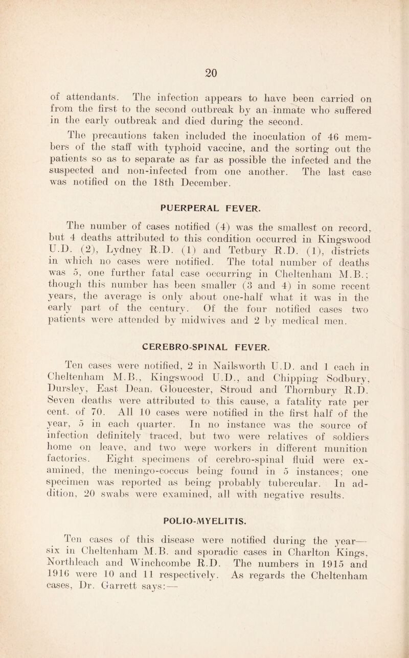 of attendants. The infection appears to have been carried on from the first to the second outbreak by an inmate who suffered in the early outbreak and died during the second. The precautions taken included the inoculation of 46 mem- bers oi the staff with typhoid vaccine, and the sorting out the patients so as to separate as far as possible the infected and the suspected and noil-infected from one another. The last case was notified on the 18th December. PUERPERAL FEVER. The number of cases notified (4) was the smallest on record, but 4 deaths attributed to this condition occurred in Kingswood U.D. (2), Lydney K.D. (1) and Tetbury R.D. (1), districts in which no cases were notified. The total number of deaths was 5, one further fatal case occurring in Cheltenham M.B.; though this number has been smaller (3 and 4) in some recent years, the average is only about one-half what it was in the early part of the century. Of the four notified cases two patients were attended by midwives and 2 by medical men. CEREBRO SPINAL FEVER. Ten cases were notified, 2 in Nails worth U.D. and 1 each in Cheltenham M.B., Kingswood U.D., and Chipping Sodbury, Dursley, East Dean, Gloucester, Stroud and Thornbury It. I). Seven deaths were attributed to this cause, a fatality rate per cent, of 70. All 10 cases were notified in the first half of the year, 5 in each quarter. In no instance was the source of infection definitely traced, but two were relatives of soldiers home on leave, and two were workers in different munition factories. Eight specimens of cerebro-spinal fluid were ex- amined, the meningo-coceus being found in 5 instances; one specimen was reported as being probably tubercular. In ad- dition, 20 swabs were examined, all with negative results. POLIOMYELITIS. Ten cases of this disease were notified during the year— six in Cheltenham M.B. and sporadic cases in Charlton Kings, Northleach and Winchcombe R.D. The numbers in 1915 and 1916 were 10 and 11 respectively. As regards the Cheltenham cases, Dr. Garrett says: —