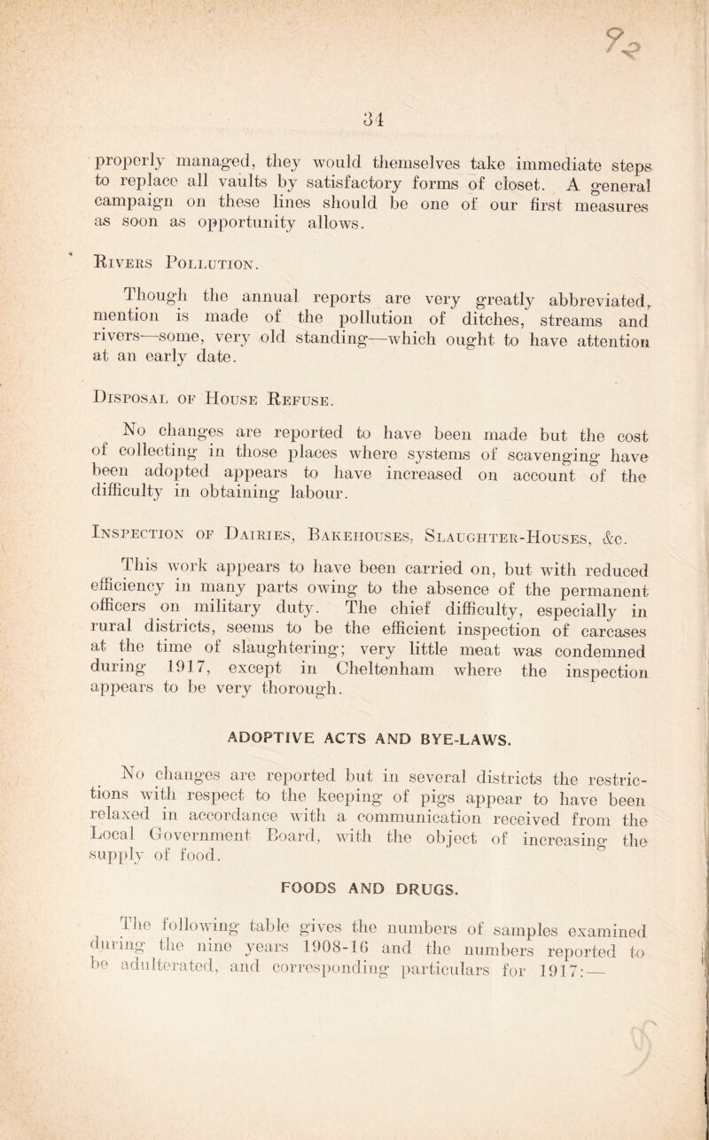 properly managed, they would themselves take immediate steps to replace all vaults by satisfactory forms of closet. A general campaign on these lines should be one of our first measures as soon as opportunity allows. Rivers Pollution. Though the annual reports are very greatly abbreviated, mention is made of the pollution of ditches, streams and rivers some, very old standing—which ought to have attention at an early date. Disposal of House Refuse. Ho changes are reported to have been made but the cost of collecting in those places where systems of scavenging have been adopted appears to have increased on account of the difficulty in obtaining labour. Inspection of Dairies, Bakehouses, Slaughter-Houses, &c. This work appears to have been carried on, but with reduced efficiency in many parts owing to the absence of the permanent officers on military duty. The chief difficulty, especially in rural districts, seems to be the efficient inspection of carcases at the time of slaughtering; very little meat was condemned during 1917, except in Cheltenham where the inspection appears to be very thorough. ADOPTIVE ACTS AND BYE-LAWS. Ho changes are reported but in several districts the restric- tions with respect to the keeping’ of pigs appear to have been relaxed in accordance with a communication received from the Local Government Board, with the object of increasing the supply of food. FOODS AND DRUGS. The following table gives the numbers of samples examined during the nine years 1908-16 and the numbers reported to be adulterated, and corresponding particulars for 1917: