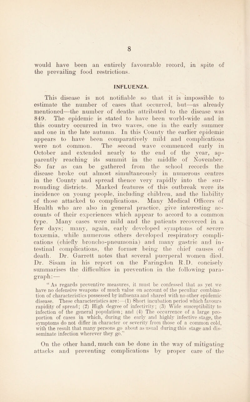 would have been an entirely favourable record, in spite of the prevailing food restrictions. INFLUENZA. This disease is not notifiable so that it is impossible to estimate the number of cases that occurred, but—as already mentioned—the number of deaths attributed to the disease was 849. The epidemic is stated to have been world-wide and in this country occurred in two waves, one in the early summer and one in the late autumn. In this County the earlier epidemic appears to have been comparatively mild and complications were not common. The second wave commenced early in October and extended nearly to the end of the year, ap- parently reaching’ its summit in the middle of November. So far as can be gathered from the school records the disease broke out almost simultaneously in numerous centres in the County and spread thence very rapidly into the sur- rounding districts. Marked features of this outbreak were its incidence on young people, including children, and the liability of those attacked to complications. Many Medical Officers of Health who are also in general practice, give interesting ac- counts of their experiences which appear to accord to a common type. Many cases were mild and the patients recovered in a few days; many, again, early developed symptoms of severe toxaemia, while numerous others developed respiratory compli- cations (chiefly bronclio-pneumonia) and many gastric and in- testinal complications, the former being the chief causes of death. Dr. Garrett notes that several puerperal women died. Dr. Sisam in his report on the Faringclon R.D. concisely summarises the difficulties in prevention in the following para- graph:— “ As regards preventive measures, it must be confessed that as yet we have no defensive weapons of much value on account of the peculiar combina- tion of characteristics possessed by influenza and shared with no other epidemic disease. These characteristics are:—(1) Short incubation period which favours rapidity of spread; (2) High degree of infectivitv; (3) Wide susceptibility to infection of the general population; and (4) The occurrence of a large pro- portion of cases in which, during the early and highly infective stage, the symptoms do not differ in character or severity from those of a common cold, with the result that many persons go about as usual during this stage and dis- seminate infection wherever they go.” On the other hand, much can be done in the way of mitigating attacks and preventing complications by proper care of the