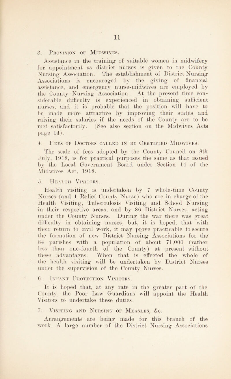 3. Provision of Mid wives. Assistance in the training of suitable women in midwifery for appointment as district nurses is given to the County Nursing Association. The establishment of District Nursing Associations is encouraged by the giving of financial assistance, and emergency nurse-midwives are employed by the County Nursing Association. At the present time con- siderable difficulty is experienced in obtaining sufficient nurses, and it is probable that the position will have to be made more attractive by improving their status and raising their salaries if the needs of the County are to be met satisfactorily. (See also section on the Midwives Acts page 14). 4. Fees of Doctors called in by Certified Mid wives. The scale of fees adopted by the County Council on 8th July, 1918, is for practical purposes the same as that issued by the Local Government Board under Section 14 of the Midwives Act, 1918. 5. Health Visitors. Health visiting is undertaken by 7 whole-time County Nurses (and 1 Relief County Nurse) who are in charge of the Health Visiting, Tuberculosis Visiting and School Nursing in their respective areas, and by 86 District Nurses, acting under the Countv Nurses. During- the war there was great difficulty in obtaining nurses, but, it is hoped, that with their return to civil work, it may prove practicable to secure the formation of new District Nursing Associations for the 84 parishes with a population of about 71,000 (rather less than one-fourth of the County) at present without these advantages. When that is effected the whole of the health visiting will be undertaken by District Nurses under the supervision of the County Nurses. 6. Infant Protection Visitors. It is hoped that, at any rate in the greater part of the County, the Poor Law Guardians will appoint the Health Visitors to undertake these duties. 7. Visiting and Nursing of Measles, &c. Arrangements are being made for this branch of the work. A large number of the District Nursing Associations