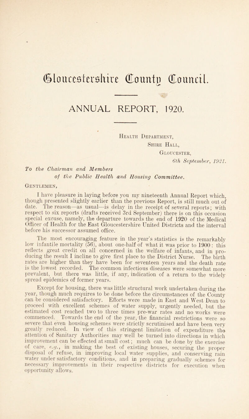 (Ulo it testershire Olcnmtn (Eoititcil. ANNUAL REPORT, 1920. Health Department, Shire Hall, Gloucester, 6th September, 1921. To the Chairman and Members of the Public Health and Housing Committee. Gentlemen, I hare pleasure in laying before you my nineteenth Annual Report which, though presented slightly earlier than the previous Report, is still much out of date. The reason—as usual—is delay in the receipt of several reports; with respect to six reports (drafts received 3rd September) there is on this occasion special excuse, namely, the departure towards the end of 1920 of the Medical Officer of Health for the East Gloucestershire United Districts and the interval before his successor assumed office. The most encouraging feature in the year’s statistics is the remarkably low infantile mortality (56), about one-half of what it was prior to 1900 : this reflects great credit on all concerned in the welfare of infants, and in pro- ducing the result I incline to give first place to the District Nurse. The birth rates are higher than they have been for seventeen years and the death rate is the lowest recorded. The common infectious diseases were somewhat more prevalent, but there was little, if any, indication of a return to the widely spread epidemics of former years. Except for housing, there was little structural work undertaken during the year, though much requires to be done before the circumstances of the County can be considered satisfactory. Efforts were made in East and West Dean to proceed with excellent schemes of water supply, urgently needed, but the estimated cost reached two to three times pre-war rates and no works were commenced. Towards the end of the year, the financial restrictions were so severe that even housing schemes were strictly scrutinised and have been very greatly reduced. In view of this stringent limitation of expenditure the attention of Sanitary Authorities may well be turned into directions in which improvement can be effected at small cost; much can be done by the exercise of care, e.g., in making the best of existing houses, securing the proper disposal of refuse, in improving local water supplies, and conserving rain water under satisfactory conditions, and in preparing gradually schemes for necessary improvements in their respective districts for execution when opportunity allows.