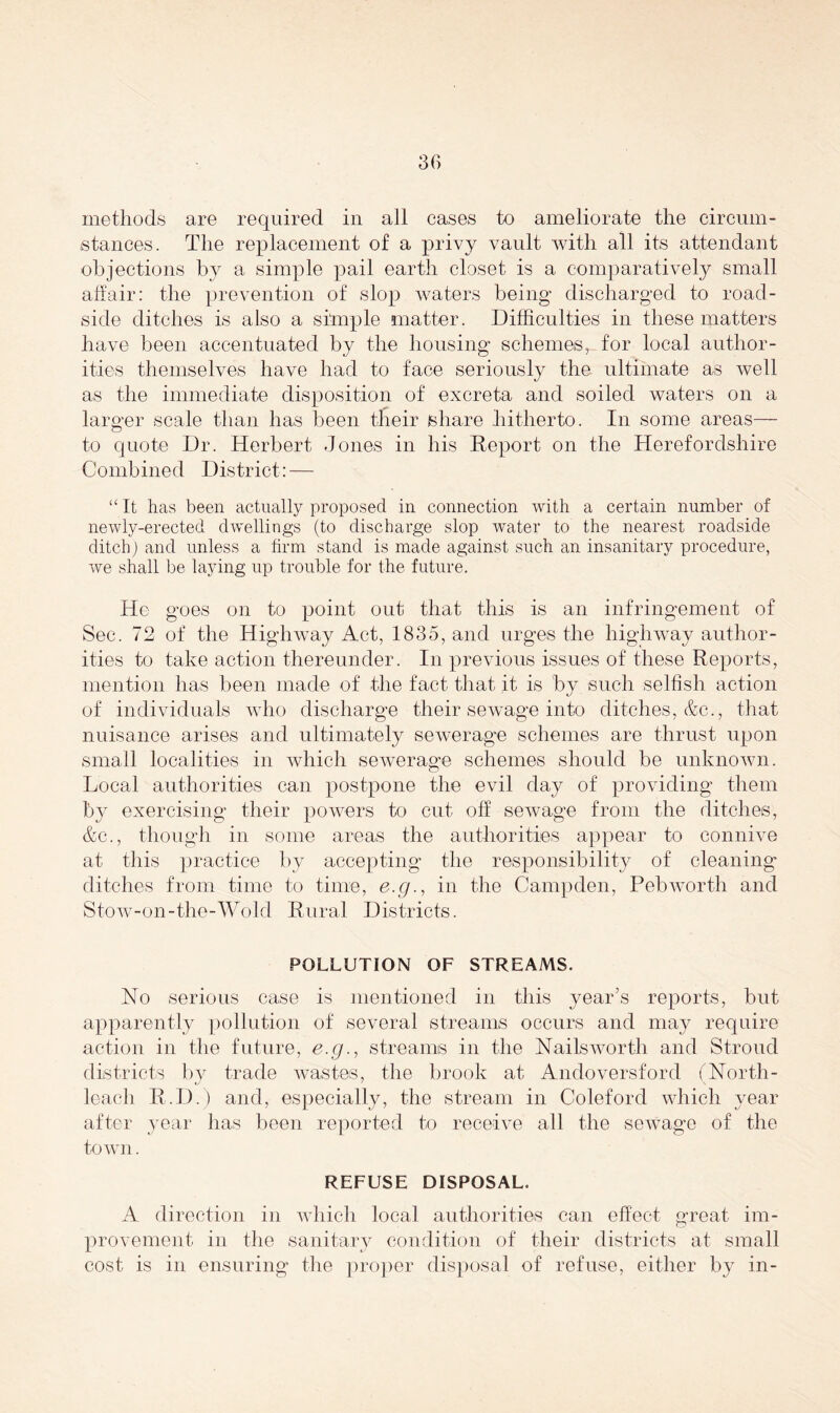 methods are required in all cases to ameliorate the circum- stances. The replacement of a privy vault with all its attendant objections by a simple pail earth closet is a comparatively small affair: the prevention of slop waters being discharged to road- side ditches is also a simple matter. Difficulties in these matters have been accentuated by the housing schemes, for local author- ities themselves have had to face seriously the ultimate as well as the immediate disposition of excreta and soiled waters on a larger scale than has been their share hitherto. In some areas— to quote Dr. Herbert Jones in his Report on the Herefordshire Combined District: — “ It has been actually proposed in connection with a certain number of newly-erected dwellings (to discharge slop water to the nearest roadside ditch) and unless a firm stand is made against such an insanitary procedure, we shall be laying up trouble for the future. He goes on to point out that this is an infringement of Sec. 72 of the Highway Act, 1835, and urges the highway author- ities to take action thereunder. In previous issues of these Reports, mention has been made of the fact that it is by such selfish action of individuals who discharge their sewage into ditches, &c., that nuisance arises and ultimately sewerage schemes are thrust upon small localities in which sewerage schemes should be unknown. Local authorities can postpone the evil day of providing them by exercising their powers to cut off sewage from the ditches, &c., though in some areas the authorities appear to connive at this practice by accepting the responsibility of cleaning ditches from time to time, e.g., in the Campden, Pebworth and Stow-on-the-Wold Rural Districts. POLLUTION OF STREAMS. No serious case is mentioned in this year’s reports, but apparently pollution of several streams occurs and may require action in the future, e.g., streams in the Nailsworth and Stroud districts by trade wastes, the brook at Andoversford (North- leach R.D.) and, especially, the stream in Coleford which year after year has been reported to receive all the sewage of the town. REFUSE DISPOSAL. A direction in which local authorities can effect great im- provement in the sanitary condition of their districts at small cost is in ensuring the proper disposal of refuse, either by in-