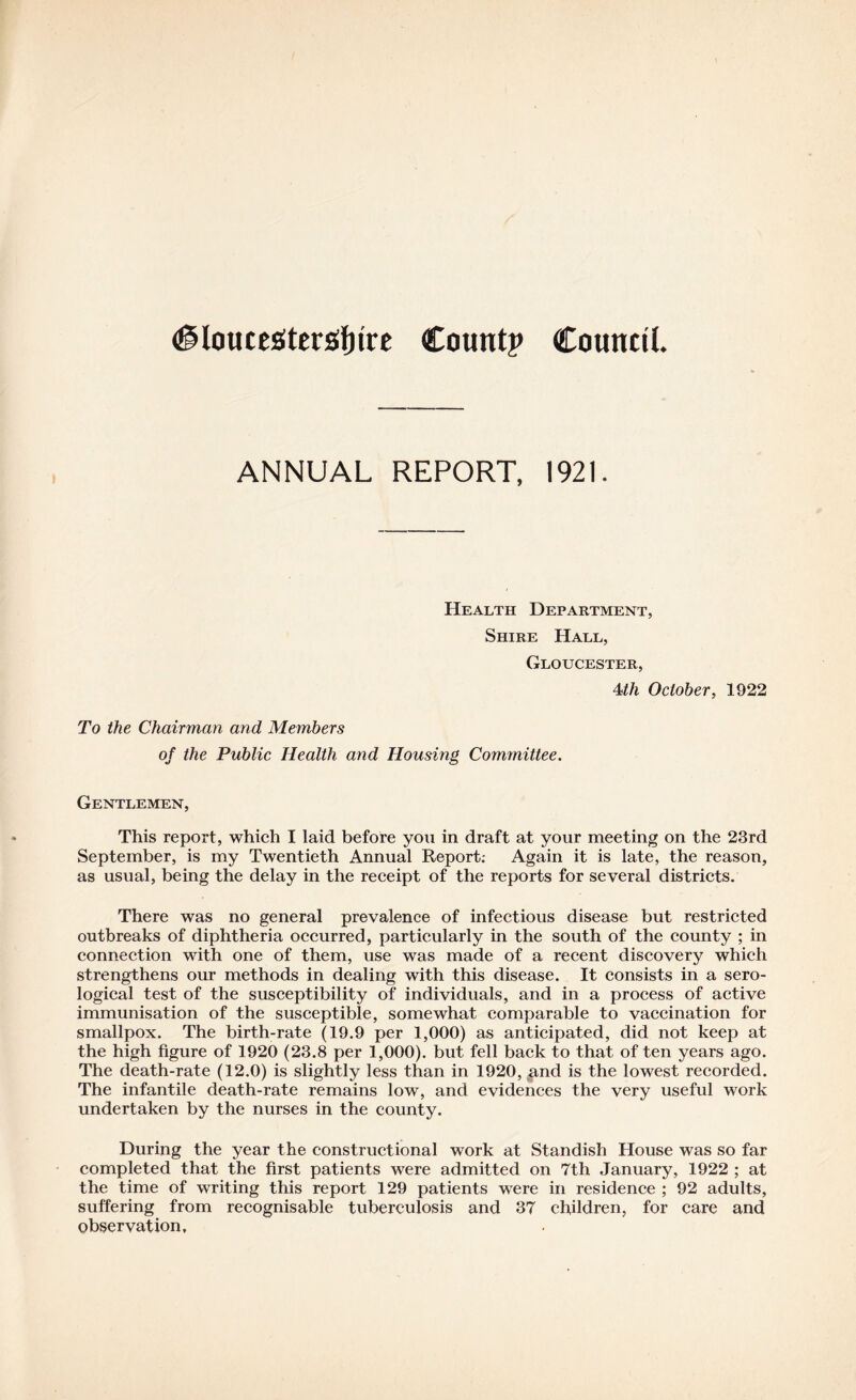 #loucesitErs!{)tre Count? Council. ANNUAL REPORT, 1921. Health Department, Shire Hall, Gloucester, 4th October, 1922 To the Chairman and Members of the Public Health and Housing Committee. Gentlemen, This report, which I laid before you in draft at your meeting on the 23rd September, is my Twentieth Annual Report: Again it is late, the reason, as usual, being the delay in the receipt of the reports for several districts. There was no general prevalence of infectious disease but restricted outbreaks of diphtheria occurred, particularly in the south of the county ; in connection with one of them, use was made of a recent discovery which strengthens our methods in dealing with this disease. It consists in a sero- logical test of the susceptibility of individuals, and in a process of active immunisation of the susceptible, somewhat comparable to vaccination for smallpox. The birth-rate (19.9 per 1,000) as anticipated, did not keep at the high figure of 1920 (23.8 per 1,000). but fell back to that of ten years ago. The death-rate (12.0) is slightly less than in 1920, ^nd is the lowest recorded. The infantile death-rate remains low, and evidences the very useful work undertaken by the nurses in the county. During the year the constructional work at Standish House was so far completed that the first patients were admitted on 7th January, 1922 ; at the time of writing this report 129 patients were in residence ; 92 adults, suffering from recognisable tuberculosis and 37 children, for care and observation.