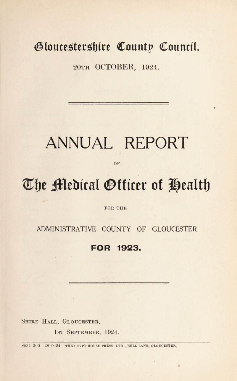 (gloucegterstfnre Count? Council. 20th OCTOBER, 1924. ANNUAL REPORT OF flfje Jttebical Officer of fRaltf) FOR THE ADMINISTRATIVE COUNTY OF GLOUCESTER FOR 1923. Shire Hall, Gloucester, 1st September, 1924. 8Q34 360 28-9-24 THE CRYPT HOUSE PRESS LTD., BELL LANE, GLOUCESTER.