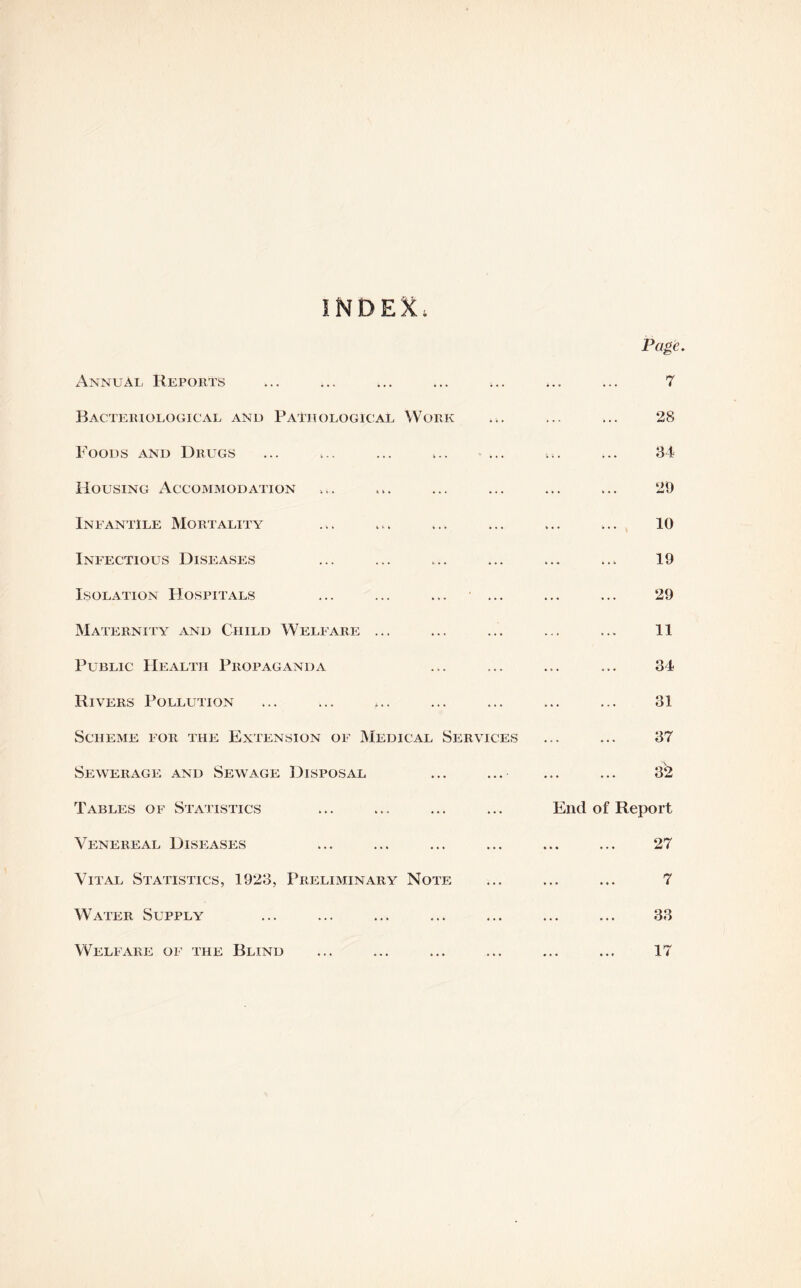 INDEX. Page. Annual Reports ... ... ... ... ... ... ... 7 Bacteriological and Pathological Work ... ... ... 28 Foods and Drugs ... ,.. ... ... ... ... ... 34 Housing Accommodation ... ... ... ... ... ... 29 Infantile Mortality ... ... ... ... ... ... 10 Infectious Diseases ... ... ... ... ... ... 19 Isolation Hospitals ... ... ... ... ... ... 29 Maternity and Child Welfare ... ... ... ... ... 11 Public Health Propaganda ... ... ... ... 34 Rivers Pollution ... ... ... ... ... ... ... 31 Scheme for the Extension of Medical Services ... ... 37 Sewerage and Sewage Disposal ... ... ... ... 32 Tables of Statistics ... ... ... ... End of Report Venereal Diseases ... ... ... ... ... ... 27 Vital Statistics, 1923, Preliminary Note ... ... ... 7 Water Supply ... ... ... ... ... ... ... 33 Welfare of the Blind ... ... ... ... ... ... 17