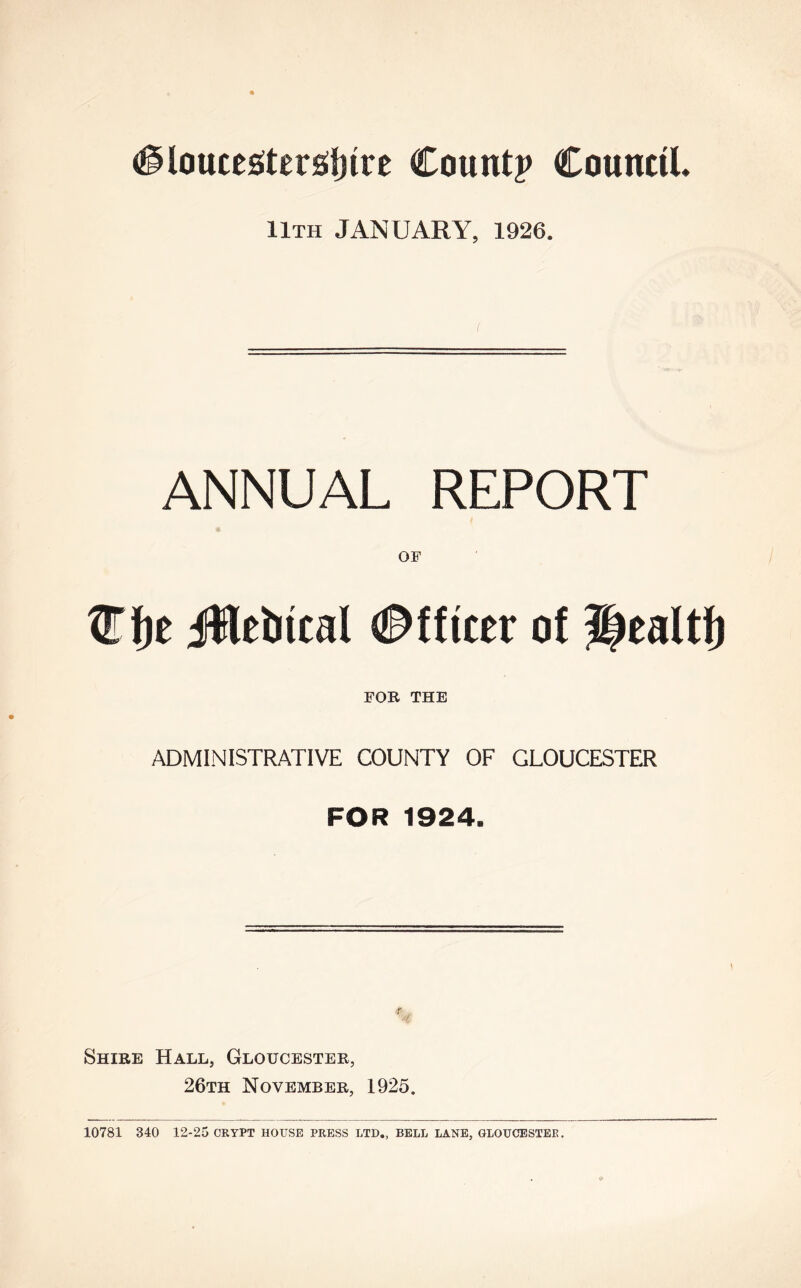 11th JANUARY, 1926. ANNUAL REPORT OF OTfje Jtlebicnl (Officer o! 3|ealtfj FOB THE ADMINISTRATIVE COUNTY OF GLOUCESTER FOR 1924. Shire Hall, Gloucester, 26th November, 1925. 10781 340 12-25 CRYPT HOUSE PRESS LTD., BELL LANE, GLOUCESTER.