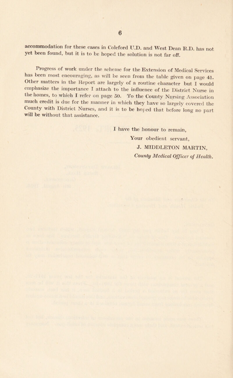 accommodation for these cases in Coleford U.D. and West Dean R.D. has not yet been found, but it is to be hoped the solution is not far off. Progress of work under the scheme for the Extension of Medical Services has been most encouraging, as will be seen from the table given on page 41. Other matters in the Report are largely of a routine character but I would emphasize the importance I attach to the influence of the District Nurse in the homes, to which I refer on page 50. To the County Nursing Association much credit is due for the manner in which they have so largely covered the County with District Nurses, and it is to be hoped that before long no part will be without that assistance. I have the honour to remain, Your obedient servant, J. MIDDLETON MARTIN, County Medical Officer of Health.