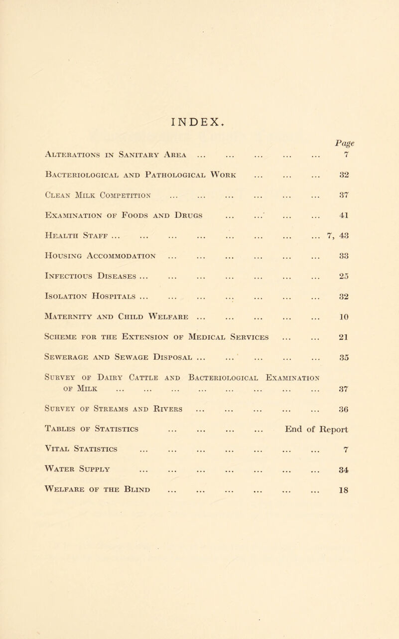 INDEX Alterations in Sanitary Area ... ... Page 7 Bacteriological and Pathological Work ... ... 32 Clean Milk Competition ... 37 Examination of Foods and Drugs ... 41 Health Staff ... ... ... ... 7, 43 Housing Accommodation ... 33 Infectious Diseases ... ... 25 Isolation Hospitals ... ... 32 Maternity and Child Welfare ... ... ... 10 Scheme for the Extension of Medical Services ... 21 Sewerage and Sewage Disposal ... ... ... 35 Survey of Dairy Cattle and Bacteriological Examination of Milk 37 Survey of Streams and Rivers ... ... 36 Tables of Statistics ... End of Report Vital Statistics ... • • • • • • 7 Water Supply ... « • • « • « 34 Welfare of the Blind • • • • • • 18