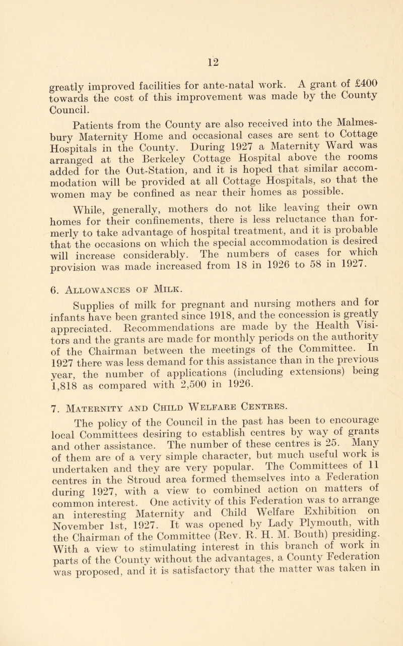 greatly improved facilities for ante-natal work. A grant of £400 towards the cost of this improvement was made by the County Council. Patients from the County are also received into the Malmes- bury Maternity Home and occasional cases are sent to Cottage Hospitals in the County. During 1927 a Maternity Ward was arranged at the Berkeley Cottage Hospital above the rooms added for the Out-Station, and it is hoped that similar accom- modation will be provided at all Cottage Hospitals, so that the women may be confined as near their homes as possible. While, generally, mothers do not like leaving their own homes for their confinements, there is less reluctance than for- merly to take advantage of hospital treatment, and it is probable that the occasions on which the special accommodation is desired will increase considerably. The numbers of cases for which provision was made increased from 18 in 1926 to 58 in 1927. 6. Allowances of Milk. Supplies of milk for pregnant and nursing mothers and for infants have been granted since 1918, and the concession is greatly appreciated. Becommendations are made by the Health Visi- tors and the grants are made for monthly periods on the authority of the Chairman between the meetings of the Committee. In 1927 there was less demand for this assistance than in the previous year, the number of applications (including extensions) being 1,818 as compared with 2,500 in 1926. 7. Mateknity and Child Welfare Centres. The policy of the Council in the past has been to encourage local Committees desiring to establish centres by way of grants and other assistance. The number of these centres is 25. Many of them are of a very simple character, but much useful work is undertaken and they are very popular. The Committees of 11 centres in the Stroud area formed themselves into a Federation during 1927, with a view to combined action on matters of common interest. One activity of this Federation was to arrange an interesting Maternity and Child Welfare Exhibition on November 1st, 1927. It was opened by Lady Plymouth, with the Chairman of the Committee (Rev. R. H. M. Bouth) presiding. With a view to stimulating interest in this branch of work in parts of the County without the advantages, a County Federation was proposed, and it is satisfactory that the matter was taken in