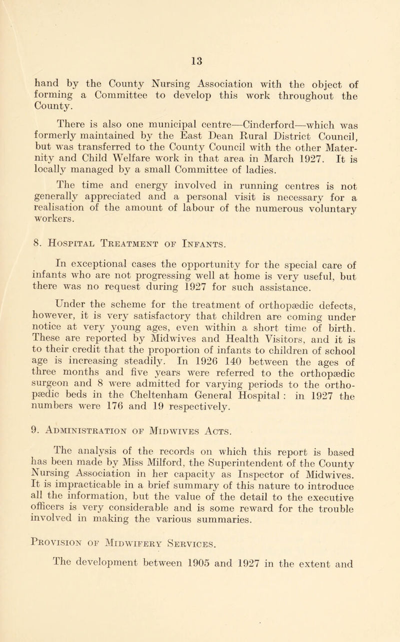 hand by the County Nursing Association with the object of forming a Committee to develop this work throughout the County. There is also one municipal centre—Cinderford—which was formerly maintained by the East Dean Rural District Council, but was transferred to the County Council with the other Mater- nity and Child Welfare work in that area in March 1927. It is locally managed by a small Committee of ladies. The time and energy involved in running centres is not generally appreciated and a personal visit is necessary for a realisation of the amount of labour of the numerous voluntary workers. 8. Hospital Treatment of Infants. In exceptional cases the opportunity for the special care of infants who are not progressing well at home is very useful, but there w'as no request during 1927 for such assistance. Under the scheme for the treatment of orthopaedic defects, however, it is very satisfactory that children are coming under notice at very young ages, even within a short time of birth. These are reported by Mid wives and Health Visitors, and it is to their credit that the proportion of infants to children of school age is increasing steadily. In 1926 140 between the ages of three months and five years were referred to the orthopaedic surgeon and 8 were admitted for varying periods to the ortho- paedic beds in the Cheltenham General Hospital : in 1927 the numbers were 176 and 19 respectively. 9. Administration of Mid wives Acts. The analysis of the records on which this report is based has been made by Miss Milford, the Superintendent of the County Nursing Association in her capacity as Inspector of Mid wives. It is impracticable in a brief summary of this nature to introduce all the information, but the value of the detail to the executive officers is very considerable and is some reward for the trouble involved in making the various summaries. Provision of Midwifery Services. The development between 1905 and 1927 in the extent and