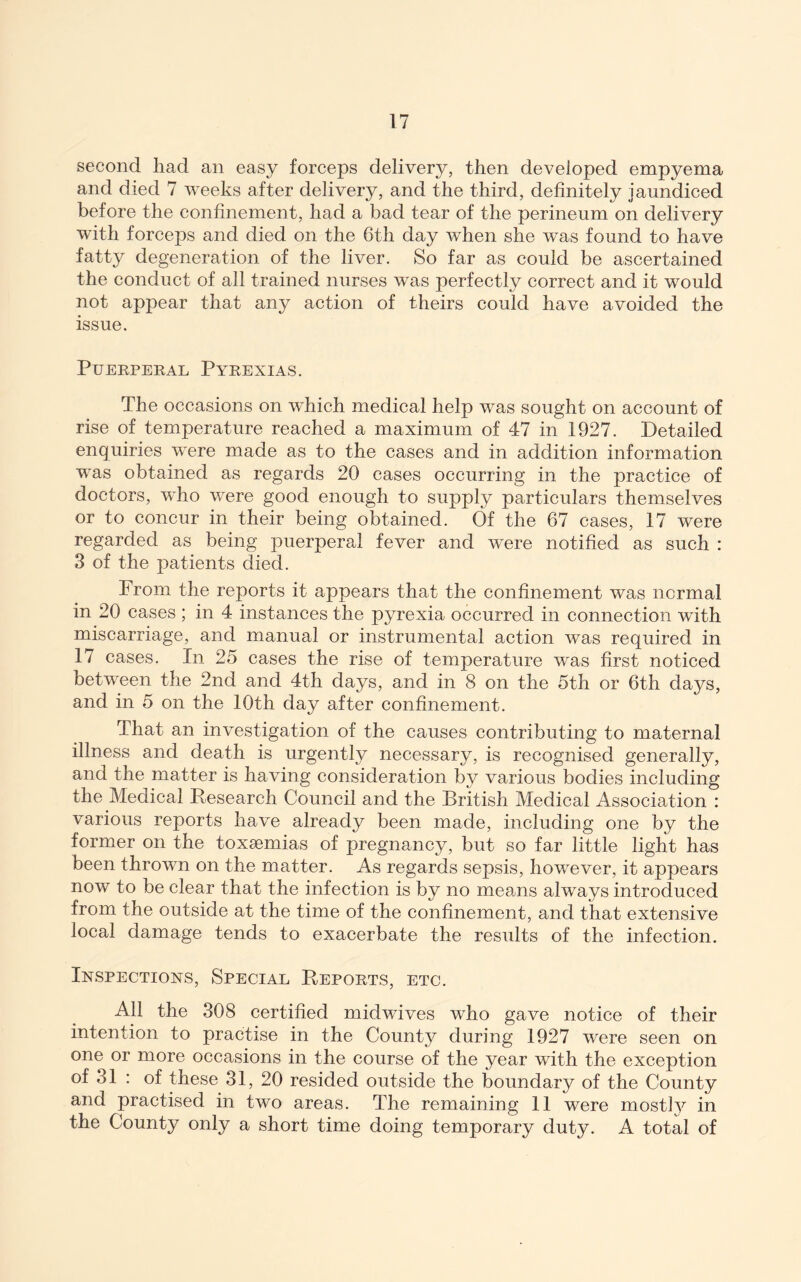 second liad an easy forceps delivery, then developed empyema and died 7 weeks after delivery, and the third, definitely jaundiced before the confinement, had a bad tear of the perineum on delivery with forceps and died on the 6th day when she was found to have fatty degeneration of the liver. So far as could be ascertained the conduct of all trained nurses was perfectly correct and it would not appear that any action of theirs could have avoided the issue. Puerperal Pyrexias. The occasions on wPich medical help was sought on account of rise of temperature reached a maximum of 47 in 1927. Detailed enquiries were made as to the cases and in addition information was obtained as regards 20 cases occurring in the practice of doctors, who were good enough to supply particulars themselves or to concur in their being obtained. Of the 67 cases, 17 were regarded as being puerperal fever and were notified as such : 3 of the patients died. From the reports it appears that the confinement was normal in 20 cases ; in 4 instances the pyrexia occurred in connection with miscarriage, and manual or instrumental action was required in 17 cases. In 25 cases the rise of temperature was first noticed between the 2nd and 4th days, and in 8 on the 5th or 6th days, and in 5 on the 10th day after confinement. That an investigation of the causes contributing to maternal illness and death is urgently necessary, is recognised generally, and the matter is having consideration by various bodies including the Medical Research Council and the British Medical Association : various reports have already been made, including one by the former on the toxsemias of pregnancy, but so far little light has been thrown on the matter. As regards sepsis, however, it appears now to be clear that the infection is by no meams always introduced from the outside at the time of the confinement, and that extensive local damage tends to exacerbate the results of the infection. Inspections, Special Reports, etc. All the 308 certified midwives who gave notice of their intention to practise in the County during 1927 were seen on one or more occasions in the course of the year with the exception of 31 : of these 31, 20 resided outside the boundary of the County and practised in two areas. The remaining 11 were mostly in the County only a short time doing temporary duty. A total of