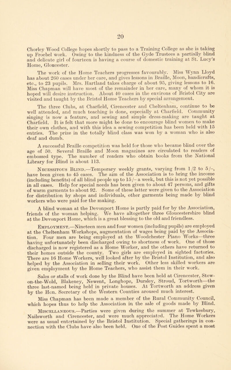 Chorley Wood College hopes shortly to pass to a Training College as she is taking up Froebel work. Owing to the kindness of the Gyde Trustees a partially blind and delicate girl of fourteen is having a course of domestic training at St. Lucy’s Home, Gloucester. The work of the Home Teachers progresses favourably. Miss Wynn Lloyd has about 260 cases under her care, and gives lessons in Braille, Moon, handicrafts, etc., to 23 pupils. Mrs. Hartland takes charge of about 95, giving lessons to 16. Miss Chapman will have most of the remainder in her care, many of whom it is hoped will desire instruction. iVbout 4-0 cases in the environs of Bristol City are visited and taught by the Bristol Home Teachers by special arrangement. The three Clubs, at Charfield, Cirencester and Cheltenham, continue to be well attended, and much teaching is done, especially at Charfield. Community singing is now a feature, and sewing and simple dress-making are taught at Charfield. It is felt that more might be done to encourage blind women to make their own clothes, and with this idea a sewing competition has been held with 15 entries. The prize in the totally blind class was won by a woman who is also deaf and dumb. A successful Braille competition was held for those who became blind over the age of 50. Several Braille and Moon magazines are circulated to readers of embossed type. The number of readers who obtain books from the National Library for Blind is about 113. Necessitous Blind.—Temporary weekly grants, varying from 1/2 to 5/-, have been given to 45 cases. The aim of the Association is to bring the income (including benefits) of all blind people up to 15/- a week, but this is not yet possible in all cases. Help for special needs has been given to about 47 persons, and gifts of warm garments to about 92. Some of these latter were given to the Association for distribution by shops and individuals, other garments being made by blind workers who were paid for the making. A blind woman at the Devonport Home is partly paid for by the Association, friends of the woman helping. We have altogether three Gloucestershire blind af the Devonport Home, which is a great blessing to the old and friendless. Employment.—Nineteen men and four women (including pupils) are employed at the Cheltenham Workshops, augmentation of wages being paid by the Associa- tion. Four men are being employed at the Woodchester Piano Works—three having unfortunately been discharged owing to shortness of work. One of those discharged is now registered as a Home Worker, and the others have returned to their homes outside the county. Two girls are employed in sighted factories. There are 16 Home Workers, well looked after by the Bristol Institution, and also helped by the Association in selling their work. Other less skilled workers are given employment by the Home Teachers, who assist them in their work. Sales or stalls of work done by the Blind have been held at Cirencester, Stow- on-the-Wold, Blakeney, Newent, Longhope, Dursley, Stroud, Tortworth—the three last-named being held in private houses. At Tortworth an address given by the Hon. Secretary of the Western Counties aroused much interest. Miss Chapman has been made a member of the Rural Community Council, which hopes thus to help the Association in the sale of goods made by Blind. Miscellaneous.—Parties were given during the summer at Tewkesbury, Nailsworth and Cirencester, and were much appreciated. The Home Workers were as usual entertained by the Bristol Institution. Special gatherings in con- nection with the Clubs have also been held. One of the Post Guides spent a most