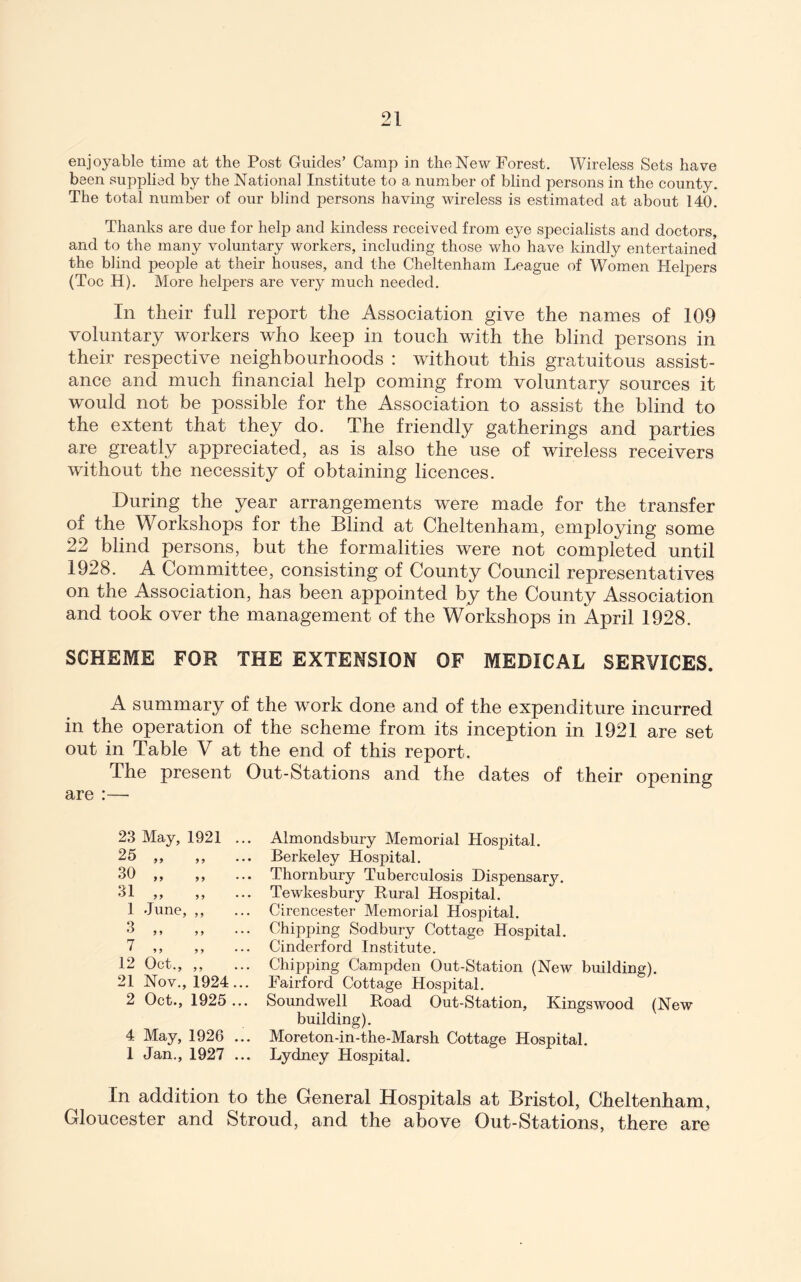 enjoyable time at the Post Guides’ Camp in the New Forest. Wireless Sets have been supplied by the National Institute to a number of blind persons in the county. The total number of our blind persons having wireless is estimated at about 140. Thanks are due for help and kindess received from eye specialists and doctors, and to the many voluntary workers, including those who have kindly entertained the blind people at their houses, and the Cheltenham League of Women Helpers (Toe H). More helpers are very much needed. In their full report the Association give the names of 109 voluntary workers who keep in touch with the blind persons in their respective neighbourhoods : without this gratuitous assist- ance and much financial help coming from voluntary sources it would not be possible for the Association to assist the blind to the extent that they do. The friendly gatherings and parties are greatly appreciated, as is also the use of wireless receivers without the necessity of obtaining licences. During the year arrangements were made for the transfer of the Workshops for the Blind at Cheltenham, employing some 22 blind persons, but the formalities were not completed until 1928. A Committee, consisting of County Council representatives on the Association, has been appointed by the County Association and took over the management of the Workshops in April 1928. SCHEME FOR THE EXTENSION OF MEDICAL SERVICES. A summary of the work done and of the expenditure incurred in the operation of the scheme from its inception in 1921 are set out in Table V at the end of this report. The present Out-Stations and the dates of their opening are :— 23 May, 1921 25 ,, ,, 30 „ „ 31 „ 1 June, ,, 3 7 12 21 2 Oct., ,, Nov., 1924 Oct., 1925 4 May, 1926 ... 1 Jan., 1927 ... Almondsbury Memorial Hospital. Berkeley Hospital. Thornbury Tuberculosis Dispensar3^ Tewkesbury Rural Hospital. Cirencester Memorial Hospital. Chipping Sodbury Cottage Hospital. Cinderford Institute. Chipping Campden Out-Station (New building). Fairford Cottage Hospital. Soundwell Road Out-Station, Kingswood (New building). Moreton-in-the-Marsh Cottage Hospital. Lydney Hospital. In addition to the General Hospitals at Bristol, Cheltenham, Gloucester and Stroud, and the above Out-Stations, there are