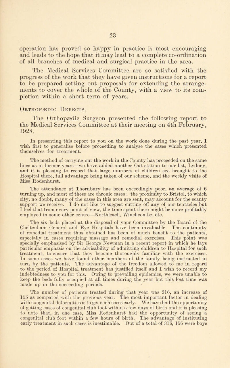 operation has proved so happy in practice is most encouraging and leads to the hope that it may lead to a complete co-ordination of all branches of medical and surgical practice in the area. The Medical Services Committee are so satisfied with the progress of the work that they have given instructions for a report to be prepared setting out proposals for extending the arrange- ments to cover the whole of the County, with a view to its com- pletion within a short term of years. Orthopedic Defects. The Orthopaedic Surgeon presented the following report to the Medical Services Committee at their meeting on 4th February, 1928. In presenting this report to you on the work done during the past year, I wish first to generalise before proceeding to analyse the cases which presented themselves for treatment. The method of carr3dng out the work in the County has proceeded on the same lines as in former years—we have added another Out-station to our list, Lydney, and it is pleasing to record that large numbers of children are brought to the Hospital there, full advantage being taken of our scheme, and the weekly visits of Miss Hodenhurst. The attendance at Thornbury has been exceedingly poor, an average of 6 turning up, and most of these are chronic cases : the proximity to Bristol, to which city, no doubt, many of the cases in this area are sent, may account for the scanty support we receive. I do not like to suggest cutting off any of our tentacles but I feel that from every point of view, the time spent there might be more profitably employed in some other centre—Northleach, Winchcombe, etc. The six beds placed at the disposal of your Committee by the Board of the Cheltenham General and Eye Hospitals have been invaluable. The continuity of remedial treatment thus obtained has been of much benefit to the patients, especially in cases requiring massage and remedial exercises. This point was specially emphasised by Sir George Newman in a recent report in which he lays particular emphasis on the advisability of admitting children to Hospital for such treatment, to ensure that they become thoroughly familiar with the exercises. In some cases we have found other members of the family being instructed in turn by the patients. The advantage of the freedom allowed to me in regard to the period of Hospital treatment has justified itself and I wish to record my indebtedness to you for this. Owing to prevailing epidemics, we were unable to keep the beds fully occupied at all times during the year but this lost time was made up in the succeeding periods. The number of patients treated during that year was 316, an increase of 155 as compared with the previous year. The most important factor in dealing with congenita] deforniities is to get such cases early. We have had the opportunity of getting cases of congenital club foot within a few days of birth and it is pleasing to note that, in one case. Miss Rodenhurst had the opportunity of seeing a congenital club foot within a few hours of birth. The advantage of instituting early treatment in such cases is inestimable. Out of a total of 316, 156 were boys