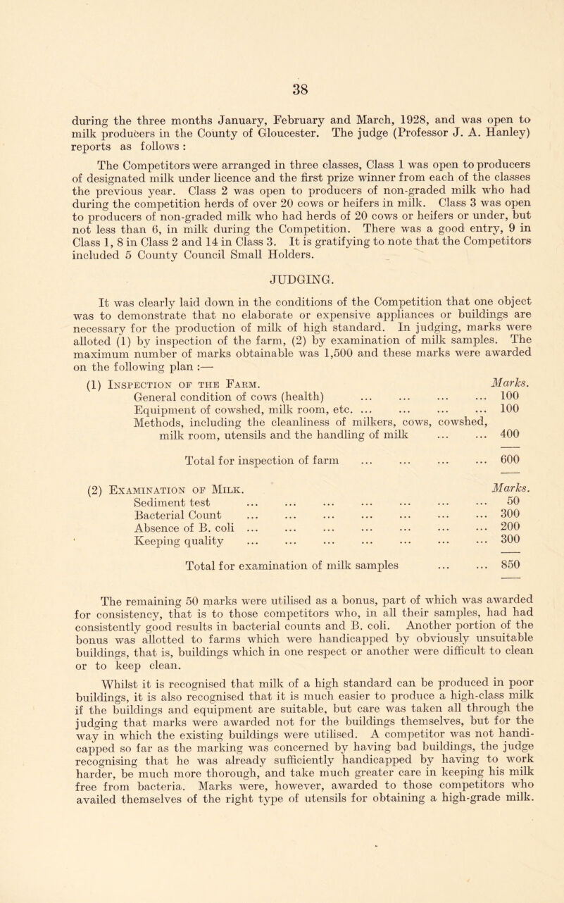 during the three months January, February and March, 1928, and was open to milk producers in the County of Gloucester. The judge (Professor J. A. Hanley) reports as follows : The Competitors were arranged in three classes. Class 1 was open to producers of designated milk under licence and the first prize winner from each of the classes the previous year. Class 2 was open to producers of non-graded milk who had during the competition herds of over 20 cows or heifers in milk. Class 3 was open to producers of non-graded milk who had herds of 20 cows or heifers or under, but not less than 6, in milk during the Competition. There was a good entry, 9 in Class 1, 8 in Class 2 and 14 in Class 3. It is gratifying to note that the Competitors included 5 County Council Small Holders. JUDGING. It was clearly laid down in the conditions of the Competition that one object was to demonstrate that no elaborate or expensive appliances or buildings are necessary for the production of milk of high standard. In judging, marks were alloted (1) by inspection of the farm, (2) by examination of milk samples. The maximum number of marks obtainable was 1,500 and these marks were awarded on the following plan :— (1) Inspection op the Farm. Marks. General condition of cows (health) ... ... ... ... 100 Equipment of cowshed, milk room, etc. ... ... ... ... 100 Methods, including the cleanliness of milkers, cows, cowshed, milk room, utensils and the handling of milk ... ... 400 Total for inspection of farm ... ... ... ... 600 (2) Examination op Milk. Sediment test Bacterial Count Absence of B. coli Keeping quality Marks. 50 300 200 300 Total for examination of milk samples ... ... 850 The remaining 50 marks were utilised as a bonus, part of which was awarded for consistency, that is to those competitors who, in all their samples, had had consistently good results in bacterial counts and B. coli. Another portion of the bonus was allotted to farms which were handicapped by obviously unsuitable buildings, that is, buildings Avhich in one respect or another were difficult to clean or to keep clean. Whilst it is recognised that milk of a high standard can be produced in poor buildings, it is also recognised that it is much easier to produce a high-class milk if the buildings and equipment are suitable, but care was taken all through the judging that marks were awarded not for the buildings themselves, but for the way in which the existing buildings were utilised. A competitor was not handi- capped so far as the marking was concerned by having bad buildings, the judge recognising that he was already sufficiently handicapped by having to wmrk harder, be much more thorough, and take much greater care in keeping his milk free from bacteria. Marks were, however, awarded to those competitors who availed themselves of the right type of utensils for obtaining a high-grade milk.