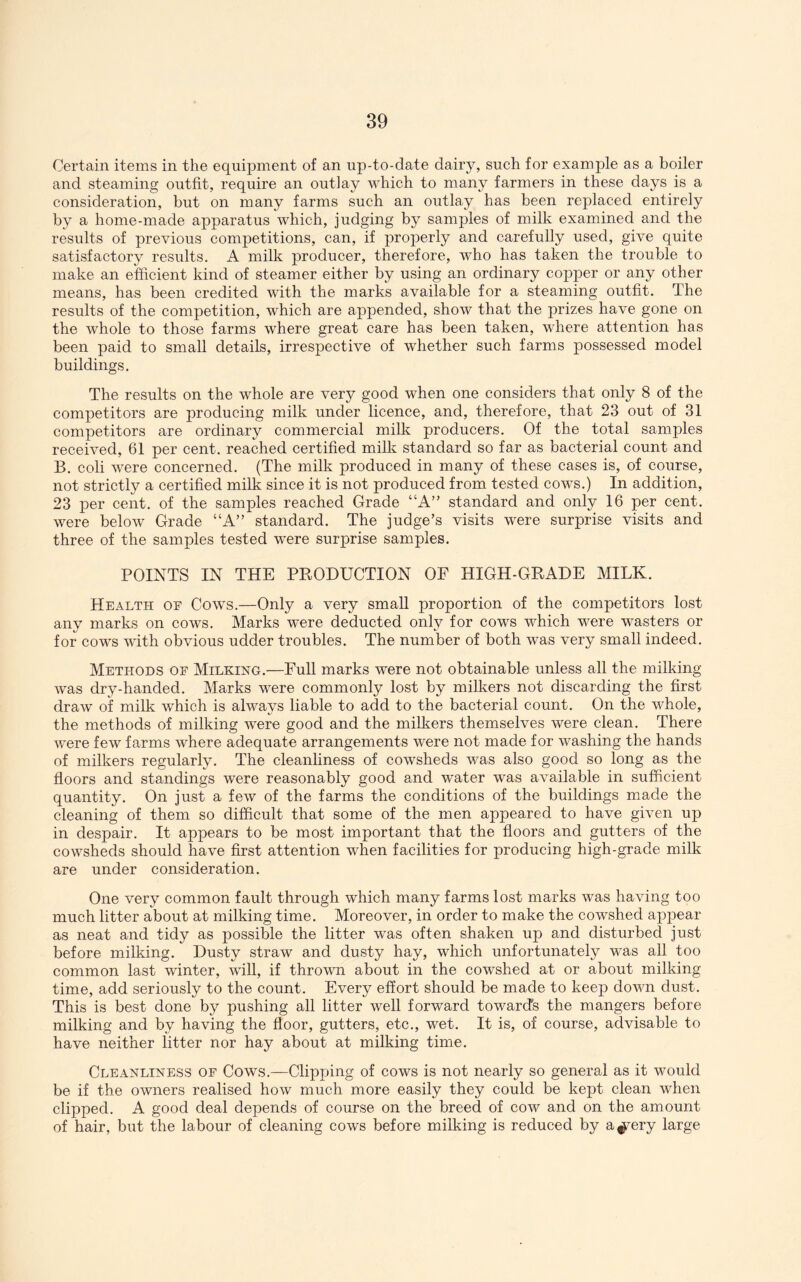 Certain items in the equipment of an up-to-date dairy, such for examj)le as a boiler and steaming outfit, require an outlay M^hich to many farmers in these days is a consideration, but on many farms such an outlay has been replaced entirely by a home-made apparatus which, judging by samples of milk examined and the results of previous competitions, can, if properly and carefully used, give quite satisfactory results. A milk producer, therefore, who has taken the trouble to make an efficient kind of steamer either by using an ordinary copper or any other means, has been credited with the marks available for a steaming outfit. The results of the competition, which are appended, show that the prizes have gone on the whole to those farms where great care has been taken, where attention has been paid to small details, irrespective of whether such farms possessed model buildings. The results on the whole are very good when one considers that only 8 of the competitors are producing milk under licence, and, therefore, that 23 out of 31 competitors are ordinary commercial milk producers. Of the total samples received, 61 per eent. reached certified milk standard so far as bacterial count and B. coli were concerned. (The milk produced in many of these cases is, of course, not strictly a certified milk since it is not produced from tested cows.) In addition, 23 per cent, of the samples reached Grade “A” standard and only 16 per cent, were below Grade “A” standard. The judge’s visits were surprise visits and three of the samples tested w^ere surprise samples. POINTS IN THE PRODUCTION OF HIGH-GRADE MILK. Health oe Cows.—Only a very small proportion of the competitors lost any marks on cows. Marks w^ere deducted only for cows which were wasters or for COW'S with obvious udder troubles. The number of both was very small indeed. Methods oe Milkihg.—Full marks were not obtainable unless all the milking was dry-handed. Marks w'ere commonly lost by milkers not discarding the first draw of milk which is always liable to add to the bacterial count. On the whole, the methods of milking were good and the milkers themselves were clean. There were few farms where adequate arrangements were not made for washing the hands of milkers regularly. The cleanliness of cowsheds was also good so long as the floors and standings were reasonably good and water was available in sufficient quantity. On just a few of the farms the conditions of the buildings mmde the cleaning of them so difficult that some of the men appeared to have given up in despair. It appears to be most important that the floors and gutters of the cowsheds should have first attention when facilities for producing high-grade milk are under consideration. One very common fault through which many farms lost marks was having too much litter about at milking time. Moreover, in order to make the cowshed appear as neat and tidy as possible the litter was often shaken up and disturbed just before milking. Dusty straw and dusty hay, which unfortunately was all too common last winter, will, if thrown about in the cowshed at or about milking time, add seriously to the count. Every effort should be made to keep down dust. This is best done by pushing all litter well forward towards the mangers before milking and by having the floor, gutters, etc., wet. It is, of course, advisable to have neither litter nor hay about at milking time. Cleanlihess oe Cows.—Clipping of cows is not nearly so general as it would be if the owners realised how much more easily they could be kept clean when clipped. A good deal depends of course on the breed of cow and on the amount of hair, but the labour of cleaning cows before milking is reduced by a^'ery large