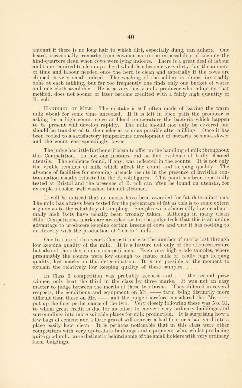 amount if there is no long hair to which dirt, especially dung, can adhere. One heard, occasionally, remarks from cowmen as to the impossibility of keeping the hind-quarters clean when cows were lying indoors. There is a great deal of labour and time required to clean up a herd which has become very dirty, but the amount of time and labour needed once the herd is clean and esj)ecially if the cows are clipped is very small indeed. The washing of the udders is almost invariably done at each milking, but far too frequently one finds only one bucket of water and one cloth available. He is a very lucky milk producer who, adopting that method, does not sooner or later become credited with a fairly high quantity of B. coli. Handling of Milk.—The mistake is still often made of leaving the warm milk about for some time uncooled. If it is left in open pails the producer is asking for a high count, since at blood temperature the bacteria which happen to be present will develop rapidly. The milk should not only be covered but should be transferred to the cooler as soon as possible after milking. Once it has been cooled to a satisfactory temperature develojiment of bacteria becomes slower and the count correspondingly lower. The judge has little further criticism to offer on the handling of milk throughout this Competition. In not one instance did he find evidence of badly cleaned utensils. The evidence found, if any, was reflected in the counts. It is not only the visible remains of milk which affect the count and keeping quality. The absence of facilities for steaming utensils results in the presence of invisible con- tamination usually reflected in the B. coli figures. This point has been repeatedly tested at Bristol and the presence of B. coli can often be found on utensils, for example a cooler, well washed but not steamed. It will be noticed that no marks have been awarded for fat determinations. The milk has always been tested for the percentage of fat as this is to some extent a guide as to the reliability of sampling. Samples with abnormally low or abnor- mally high facts have usually been wrongly taken. Although in many Clean Milk Competitions marks are awarded for fat the judge feels that this is an undue advantage to producers keeping certain breeds of cows and that it has nothing to .do directly with the production of “ clean ” milk. One feature of this year’s Competition was the number of marks lost through low keeping quality of the milk. It is a feature not only of the Gloucestershire but also of the other county competitions. Even very high-grade samples, where presumably the counts were low enough to ensure milk of really high keeping quality, lost marks on this determination. It is not possible at the moment to exj)lain the relatively low keeping quality of these samples. . . . In Class 3 competition was probably keenest and . . . the second prize ivinner, only beat the third in the class by three marks. It was not an easy matter to judge between the merits of these two farms. They differed in several respects, the conditions and equipment on Mr. farm being distinctly more difficult than those on Mr. and the judge therefore considered that Mr. put up the finer performance of the two. Very closely following these was No. 31, to whom great credit is due for an effort to convert very ordinary buildings and surroundings into more suitable places for milk production. It is surprising how a few bags of cement and a little gravel will convert a bad floor or a bad yard into a place easily kept clean. It is perhaps noticeable that in this class were other competitors with very up-to-date buildings and equipment who, whilst producing quite good milk, were distinctly behind some of the small holders with very ordinary farm buildings.