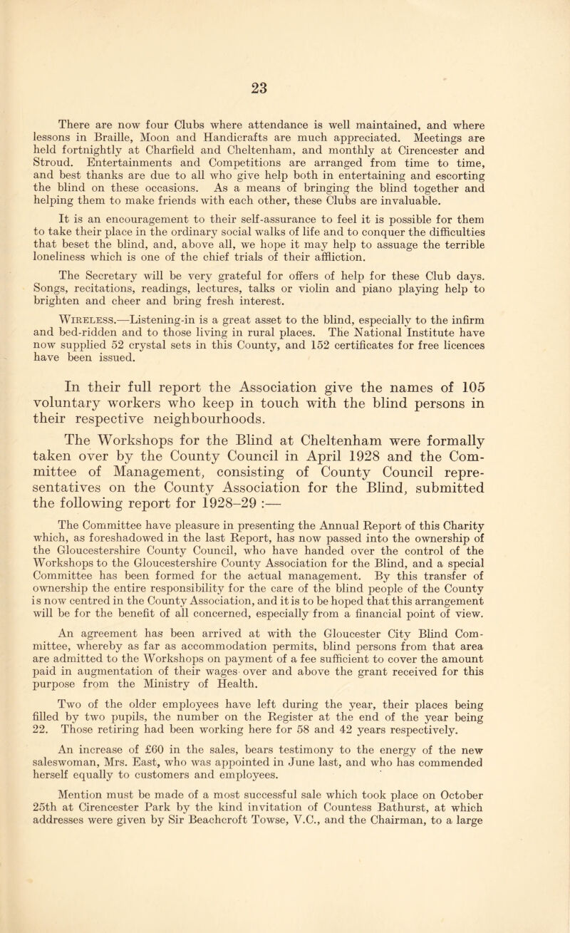 There are now four Clubs where attendance is well maintained, and where lessons in Braille, Moon and Handicrafts are much appreciated. Meetings are held fortnightly at Charfield and Cheltenham, and monthly at Cirencester and Stroud. Entertainments and Competitions are arranged from time to time, and best thanks are due to all who give help both in entertaining and escorting the blind on these occasions. As a means of bringing the blind together and helping them to make friends with each other, these Clubs are invaluable. It is an encouragement to their self-assurance to feel it is possible for them to take their place in the ordinary social walks of life and to conquer the difficulties that beset the blind, and, above all, we hope it may help to assuage the terrible loneliness which is one of the chief trials of their affliction. The Secretary will be very grateful for offers of help for these Club days. Songs, recitations, readings, lectures, talks or violin and piano playing help to brighten and cheer and bring fresh interest. Wireless.—Listening-in is a great asset to the blind, especially to the infirm and bed-ridden and to those living in rural places. The National Institute have now supplied 52 crystal sets in this County, and 152 certificates for free licences have been issued. In their full report the Association give the names of 105 voluntary workers who keep in touch with the blind persons in their respective neighbourhoods. The Workshops for the Blind at Cheltenham were formally taken over by the County Council in April 1928 and the Com- mittee of Management, consisting of County Council repre- sentatives on the County Association for the Blind, submitted the following report for 1928-29 :— The Committee have pleasure in presenting the Annual Report of this Charity which, as foreshadowed in the last Report, has now passed into the ownership of the Gloucestershire County Council, who have handed over the control of the Workshops to the Gloucestershire County Association for the Blind, and a special Committee has been formed for the actual management. By this transfer of ownership the entire responsibility for the care of the blind people of the County is now centred in the County Association, and it is to be hoped that this arrangement will be for the benefit of all concerned, especially from a financial point of view. An agreement has been arrived at with the Gloucester City Blind Com- mittee, whereby as far as accommodation permits, blind persons from that area are admitted to the Workshops on payment of a fee sufficient to cover the amount paid in augmentation of their wages over and above the grant received for this purpose from the Ministry of Health. Two of the older employees have left during the year, their places being filled by two pupils, the number on the Register at the end of the year being 22. Those retiring had been working here for 58 and 42 years respectively. An increase of £60 in the sales, bears testimony to the energy of the new saleswoman, Mrs. East, who was appointed in June last, and who has commended herself equally to customers and employees. Mention must be made of a most successful sale which took place on October 25th at Cirencester Park by the kind invitation of Countess Bathurst, at which addresses were given by Sir Beachcroft Towse, Y.C., and the Chairman, to a large