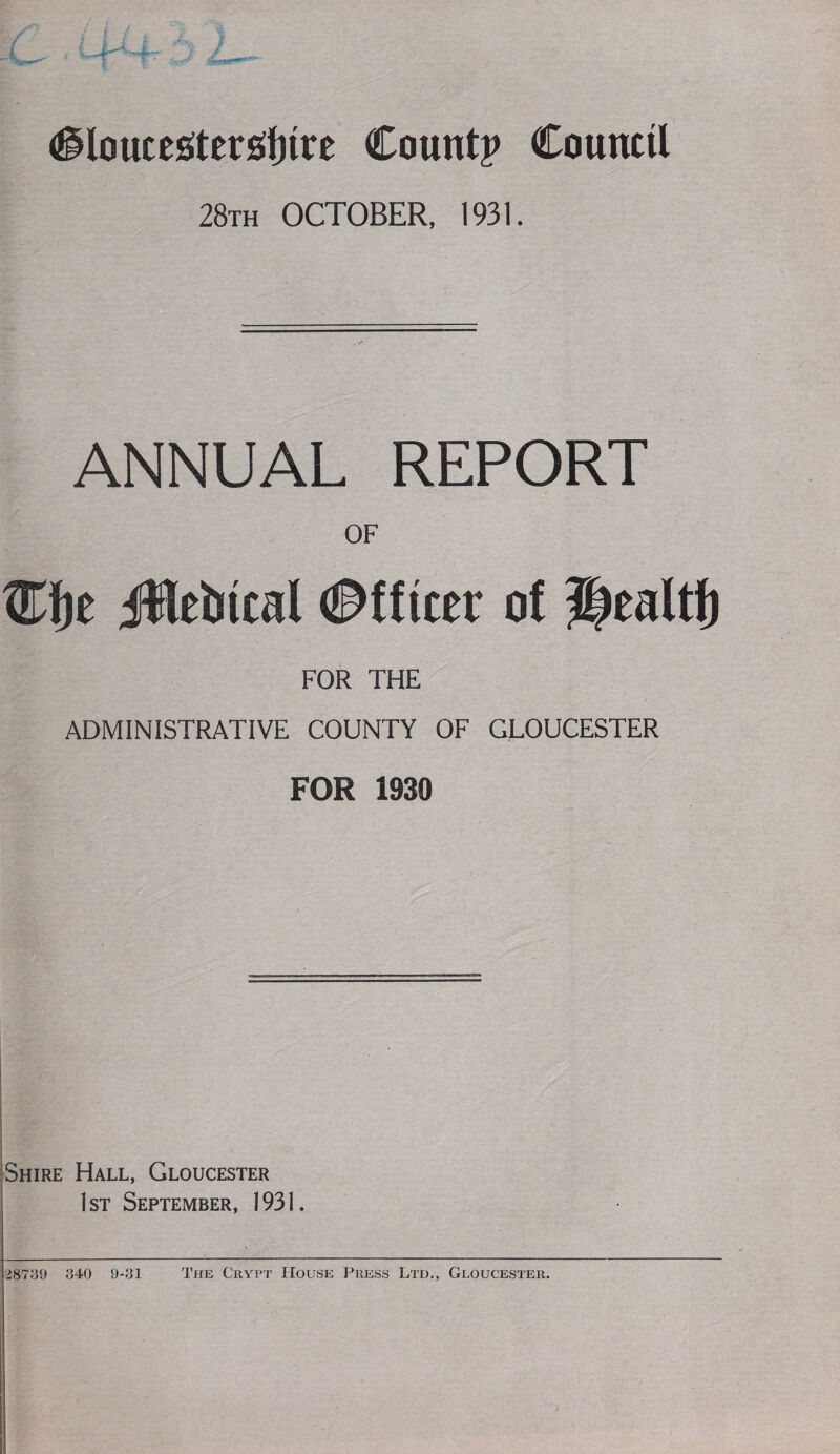 28th OCTOBER, 1931. ANNUAL REPORT i OF tifje jMeiiical ©ftiter of Healtf) FOR THE ADMINISTRATIVE COUNTY OF GLOUCESTER FOR 1930 iSniRE Hall, Gloucester j 1st Septeiviber, 1931. 28739 340 9-31 The Cryi’t House Press Ltd., Gloucester.