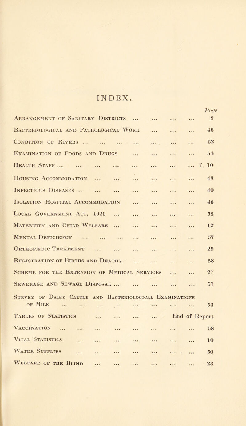 INDEX Arrangement of Sanitary Districts Bacteriological and Pathological Work Condition of Rivers ... Examination of Foods and Drugs Health Staff ... Housing Accommodation Infectious Diseases ... Isolation Hospital Accommodation Local Government Act, 1929 Maternity and Child Welfare ... Mental Deficiency Orthopedic Treatment Registration of Births and Deaths Scheme for the Extension of Medical Services Sewerage and Sewage Disposal ... Pa^e ... 8 ... 46 52 54 ... 7 10 48 40 46 58 12 57 29 58 27 51 Survey of Dairy Cattle and Bacteriological Examinations OF IMilk ... ... ... ... ... ... ... Tables of Statistics Vaccination Vital Statistics Water Supplies • • ... 58 End of Report 58 10 50 23 Welfare of the Blind