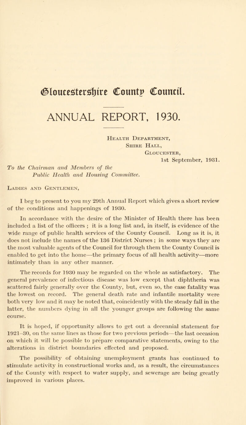 ANNUAL REPORT, 1930. Health Department, Shire HaLl, Gloucester, 1st September, 1931. To the Chairman and Members of the Public Health and Housing Committee. Ladies and Gentlemen, I beg to present to you my 29th Annual Report which gives a short review of the conditions and happenings of 1930. In accordance with the desire of the Minister of Health there has been included a list of the officers ; it is a long list and, in itself, is evidence of the wide range of public health services of the County Council. Long as it is, it does not include the names of the 136 District Nurses ; in some ways they are the most valuable agents of the Council for through them the County Council is enabled to get into the home—the primary focus of all health activity—more intimately than in any other manner. The records for 1930 may be regarded on the whole as satisfactory. The general prevalence of infectious disease was low except that diphtheria was scattered fairly generally over the County, but, even so, the case fatality was the lowest on record. The general death rate and infantile mortality were both very low and it may be noted that, coincidently with the steady fall in the latter, the numbers dying in all the younger groups are following the same course. It is hoped, if opportunity allows to get out a decennial statement for 1921-30, on the same lines as those for two previous periods—the last occasion on which it will be possible to prepare comparative statements, owing to the alterations in district boundaries effected and proposed. The possibility of obtaining unemployment grants has continued to stimulate activity in constructional works and, as a result, the circumstances of the County with respect to water supply, and sewerage are being greatly improved in various places.